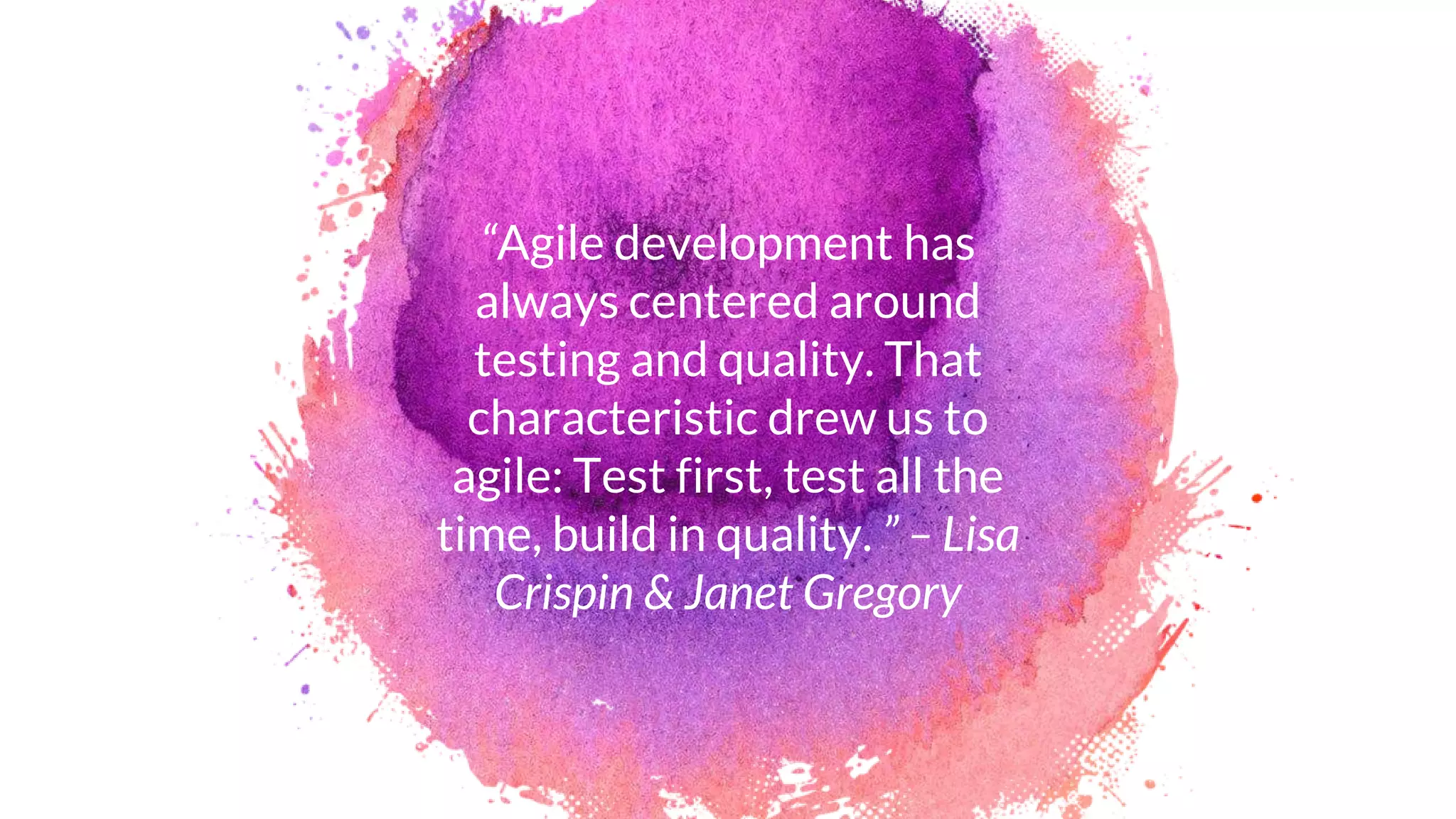 “Agile development has
always centered around
testing and quality. That
characteristic drew us to
agile: Test first, test all the
time, build in quality. ” – Lisa
Crispin & Janet Gregory
 