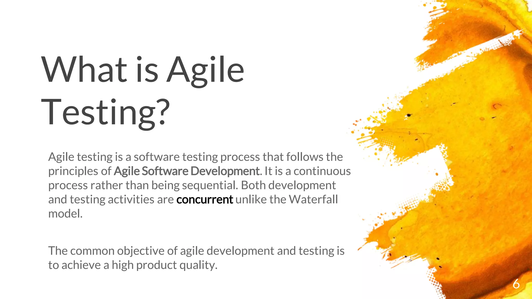 6
What is Agile
Testing?
Agile testing is a software testing process that follows the
principles of Agile Software Development. It is a continuous
process rather than being sequential. Both development
and testing activities are concurrent unlike the Waterfall
model.
The common objective of agile development and testing is
to achieve a high product quality.
 