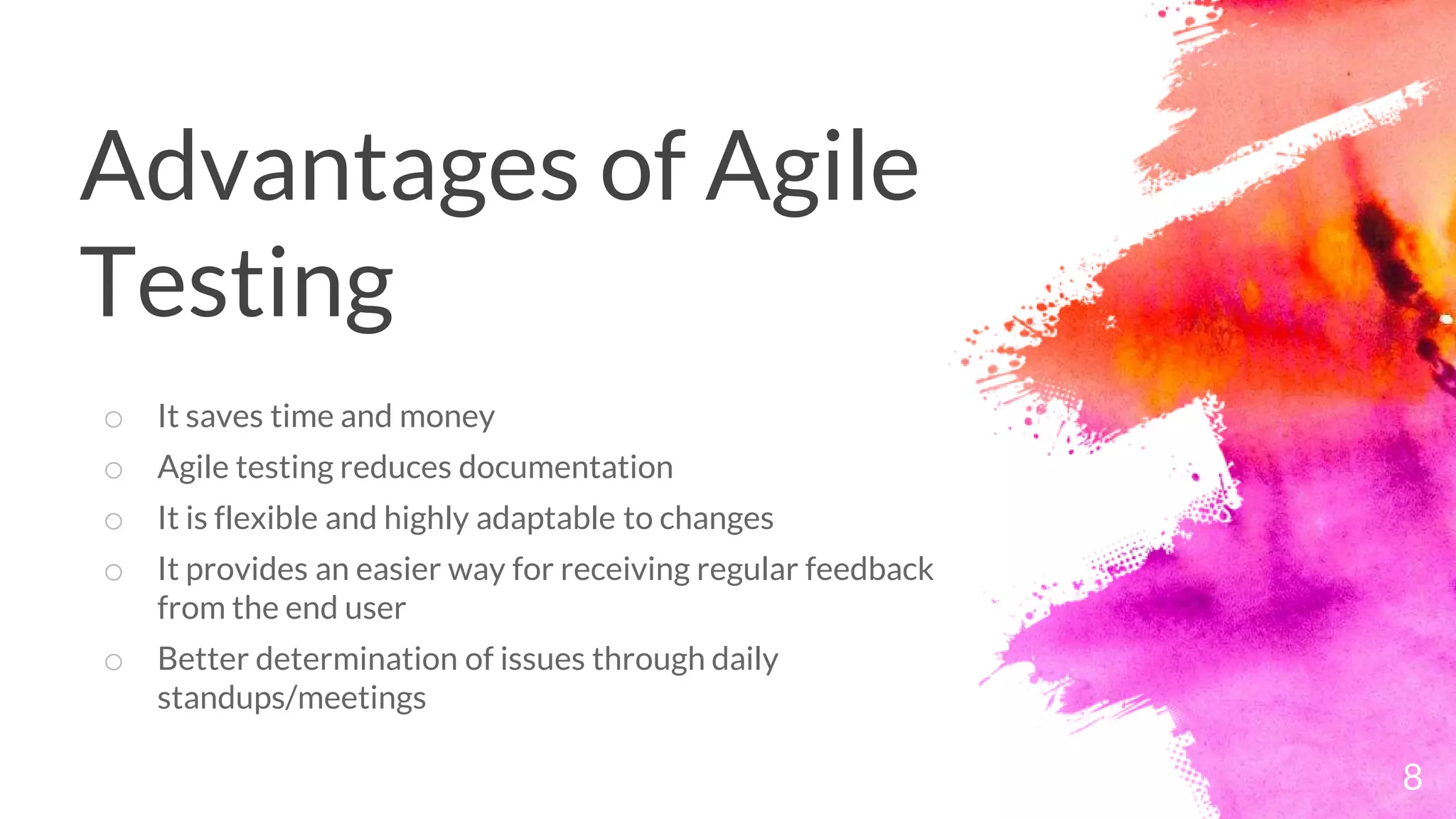 Advantages of Agile
Testing
o It saves time and money
o Agile testing reduces documentation
o It is flexible and highly adaptable to changes
o It provides an easier way for receiving regular feedback
from the end user
o Better determination of issues through daily
standups/meetings
8
 