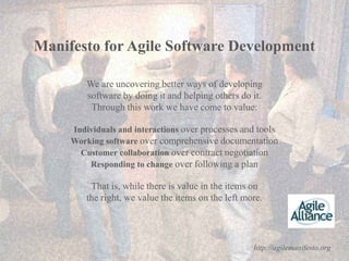 Manifesto for Agile Software Development

              We are uncovering better ways of developing
              software by doing it and helping others do it.
               Through this work we have come to value:

          Individuals and interactions over processes and tools
          Working software over comprehensive documentation
            Customer collaboration over contract negotiation
              Responding to change over following a plan

               That is, while there is value in the items on
              the right, we value the items on the left more.




19                                                        http://agilemanifesto.org
 
