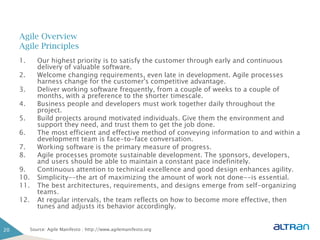 Agile Overview
     Agile Principles
     1.       Our highest priority is to satisfy the customer through early and continuous
              delivery of valuable software.
     2.       Welcome changing requirements, even late in development. Agile processes
              harness change for the customer's competitive advantage.
     3.       Deliver working software frequently, from a couple of weeks to a couple of
              months, with a preference to the shorter timescale.
     4.       Business people and developers must work together daily throughout the
              project.
     5.       Build projects around motivated individuals. Give them the environment and
              support they need, and trust them to get the job done.
     6.       The most efficient and effective method of conveying information to and within a
              development team is face-to-face conversation.
     7.       Working software is the primary measure of progress.
     8.       Agile processes promote sustainable development. The sponsors, developers,
              and users should be able to maintain a constant pace indefinitely.
     9.       Continuous attention to technical excellence and good design enhances agility.
     10.      Simplicity--the art of maximizing the amount of work not done--is essential.
     11.      The best architectures, requirements, and designs emerge from self-organizing
              teams.
     12.      At regular intervals, the team reflects on how to become more effective, then
              tunes and adjusts its behavior accordingly.


20         Source: Agile Manifesto : http://www.agilemanifesto.org
 