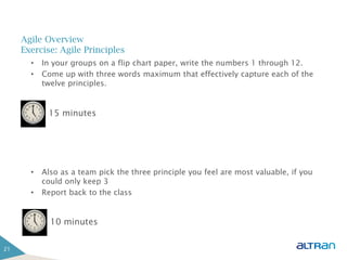 Agile Overview
     Exercise: Agile Principles
       •   In your groups on a flip chart paper, write the numbers 1 through 12.
       •   Come up with three words maximum that effectively capture each of the
           twelve principles.


            15 minutes




       •   Also as a team pick the three principle you feel are most valuable, if you
           could only keep 3
       •   Report back to the class


             10 minutes


21
 