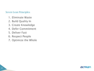 Seven Lean Principles

       1.   Eliminate Waste
       2.   Build Quality In
       3.   Create Knowledge
       4.   Defer Commitment
       5.   Deliver Fast
       6.   Respect People
       7.   Optimize the Whole




22
 