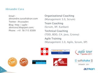 Alexandre Cuva

      Email :                     Organizational Coaching
      alexandre.cuva@altran.com   (Management 3.0, Scrum)
      Twitter: @cuvaalex
                                  Team Coaching
      Blog: http://agile-
      alexcuva.blogspot.com/      (Scrum, XP, Kanban)
      Phone: +41 78 715 8309      Technical Coaching
                                  (TDD, BDD, C#, Java, Groovy)
                                  Agile Training
                                  (Management 3.0, Agile, Scrum, XP)




3
 
