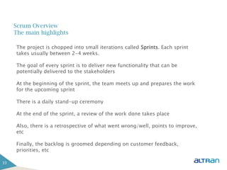 Scrum Overview
     The main highlights

     The project is chopped into small iterations called Sprints. Each sprint
     takes usually between 2-4 weeks.

     The goal of every sprint is to deliver new functionality that can be
     potentially delivered to the stakeholders

     At the beginning of the sprint, the team meets up and prepares the work
     for the upcoming sprint

     There is a daily stand-up ceremony
                     Business Solutions
     At the end of the sprint, a review of the work done takes place

     Also, there is a retrospective of what went wrong/well, points to improve,
     etc

     Finally, the backlog is groomed depending on customer feedback,
     priorities, etc

33
 