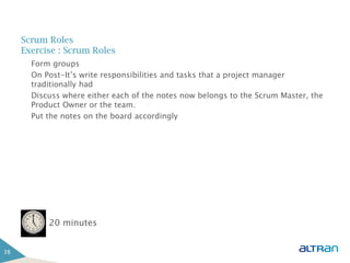Scrum Roles
     Exercise : Scrum Roles
       Form groups
       On Post-It’s write responsibilities and tasks that a project manager
       traditionally had
       Discuss where either each of the notes now belongs to the Scrum Master, the
       Product Owner or the team.
       Put the notes on the board accordingly




           20 minutes


38
 
