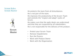 Scrum Roles
     Scrum Master   He protects the team from all disturbances.
                    He is not part of the team.
                    He improves the productivity of the Scrum-Team
                    and controls the “inspect and adapt” cycles of
                    Scrum.
                    He makes sure that the agile ideals are understood
                    and that they are respected by all stakeholders.
                    He is not responsible for the delivery of the product.
          Scrum
                    •   Protect your Scrum-Team
          Master
                    •   Remove Impediments
                    •   Run the Process
                    •   Work with Product Owner
                    •   Work with the Organization




39
 