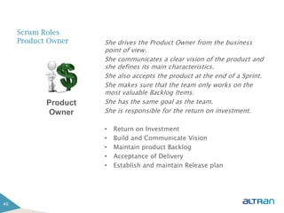 Scrum Roles
     Product Owner    She drives the Product Owner from the business
                      point of view.
                      She communicates a clear vision of the product and
                      she defines its main characteristics.
                      She also accepts the product at the end of a Sprint.
                      She makes sure that the team only works on the
                      most valuable Backlog Items.
            Product   She has the same goal as the team.
            Owner     She is responsible for the return on investment.

                      •   Return on Investment
                      •   Build and Communicate Vision
                      •   Maintain product Backlog
                      •   Acceptance of Delivery
                      •   Establish and maintain Release plan




40
 