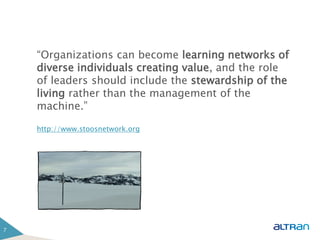 “Organizations can become learning networks of
    diverse individuals creating value, and the role
    of leaders should include the stewardship of the
    living rather than the management of the
    machine.”

    http://www.stoosnetwork.org




7
 