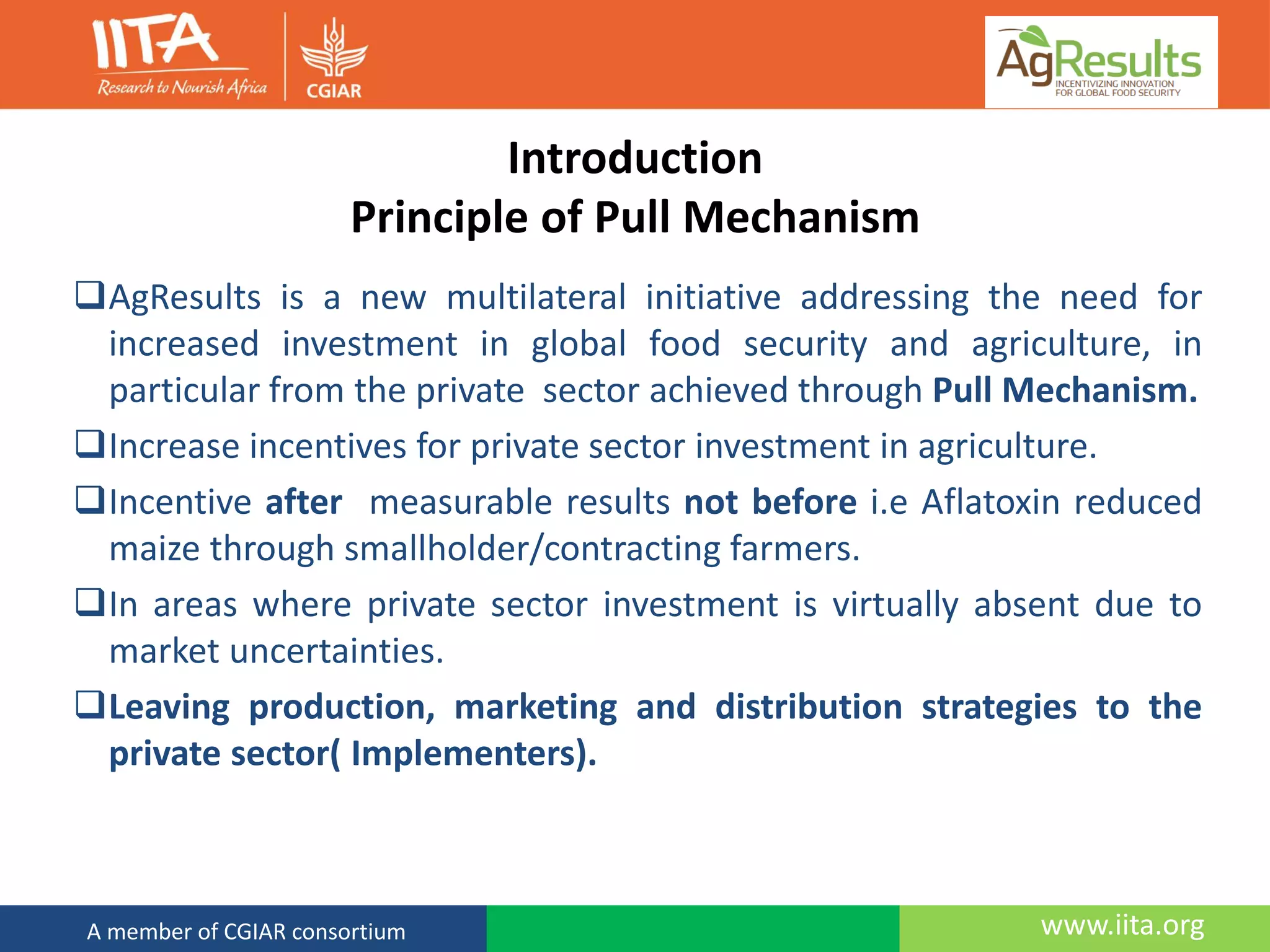 www.iita.orgA member of CGIAR consortium
Introduction
Principle of Pull Mechanism
AgResults is a new multilateral initiative addressing the need for
increased investment in global food security and agriculture, in
particular from the private sector achieved through Pull Mechanism.
Increase incentives for private sector investment in agriculture.
Incentive after measurable results not before i.e Aflatoxin reduced
maize through smallholder/contracting farmers.
In areas where private sector investment is virtually absent due to
market uncertainties.
Leaving production, marketing and distribution strategies to the
private sector( Implementers).
 