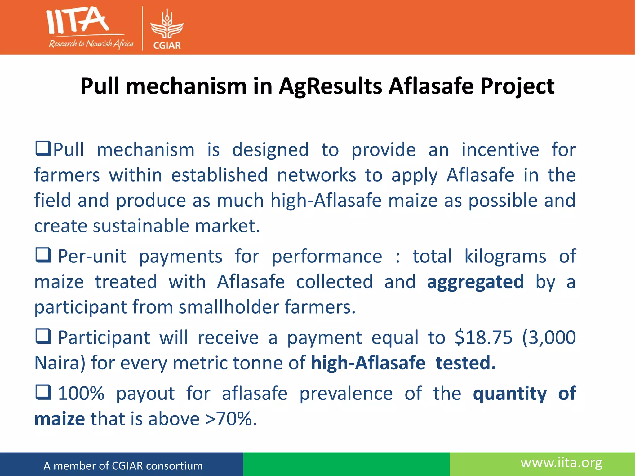 www.iita.orgA member of CGIAR consortium
Pull mechanism in AgResults Aflasafe Project
Pull mechanism is designed to provide an incentive for
farmers within established networks to apply Aflasafe in the
field and produce as much high-Aflasafe maize as possible and
create sustainable market.
 Per-unit payments for performance : total kilograms of
maize treated with Aflasafe collected and aggregated by a
participant from smallholder farmers.
 Participant will receive a payment equal to $18.75 (3,000
Naira) for every metric tonne of high-Aflasafe tested.
 100% payout for aflasafe prevalence of the quantity of
maize that is above >70%.
 
