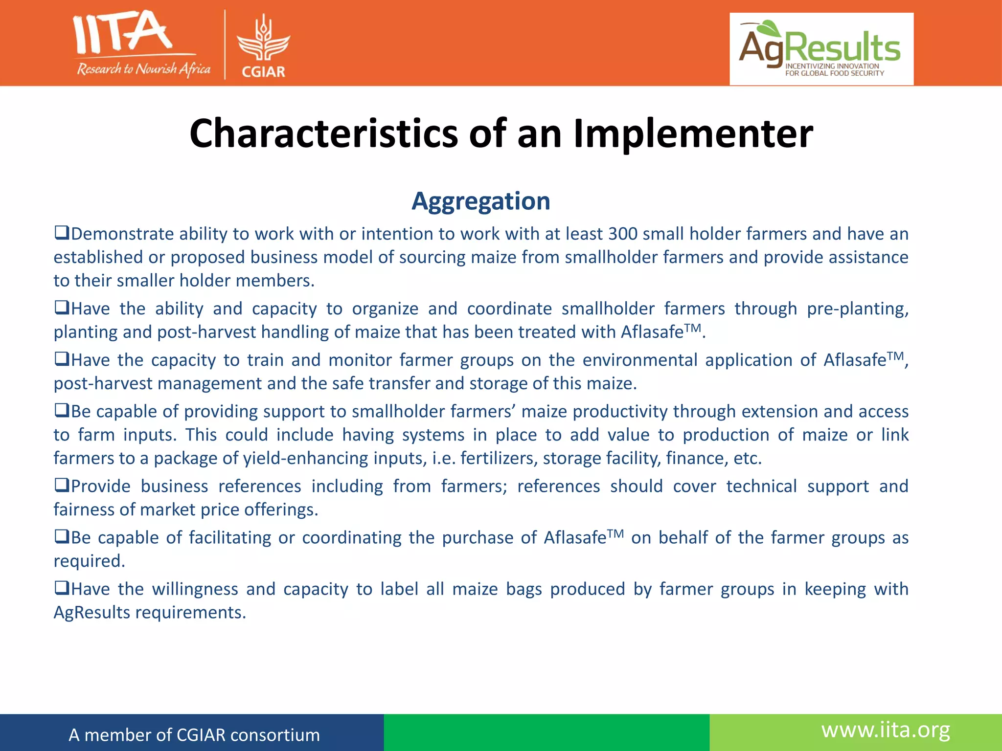www.iita.orgA member of CGIAR consortium
Characteristics of an Implementer
Aggregation
Demonstrate ability to work with or intention to work with at least 300 small holder farmers and have an
established or proposed business model of sourcing maize from smallholder farmers and provide assistance
to their smaller holder members.
Have the ability and capacity to organize and coordinate smallholder farmers through pre-planting,
planting and post-harvest handling of maize that has been treated with AflasafeTM.
Have the capacity to train and monitor farmer groups on the environmental application of AflasafeTM,
post-harvest management and the safe transfer and storage of this maize.
Be capable of providing support to smallholder farmers’ maize productivity through extension and access
to farm inputs. This could include having systems in place to add value to production of maize or link
farmers to a package of yield-enhancing inputs, i.e. fertilizers, storage facility, finance, etc.
Provide business references including from farmers; references should cover technical support and
fairness of market price offerings.
Be capable of facilitating or coordinating the purchase of AflasafeTM on behalf of the farmer groups as
required.
Have the willingness and capacity to label all maize bags produced by farmer groups in keeping with
AgResults requirements.
 