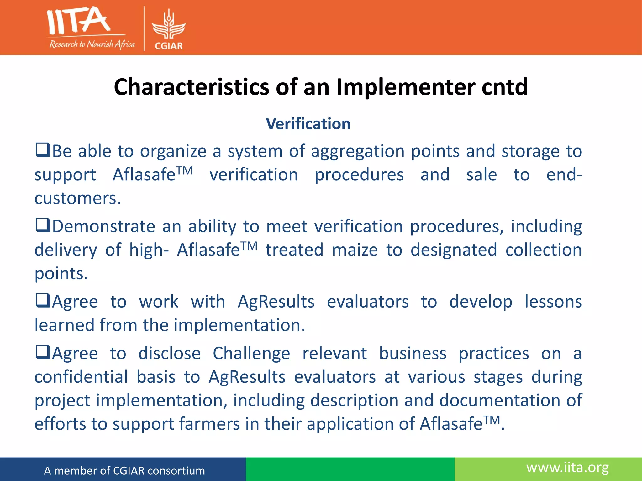 www.iita.orgA member of CGIAR consortium
Characteristics of an Implementer cntd
Verification
Be able to organize a system of aggregation points and storage to
support AflasafeTM verification procedures and sale to end-
customers.
Demonstrate an ability to meet verification procedures, including
delivery of high- AflasafeTM treated maize to designated collection
points.
Agree to work with AgResults evaluators to develop lessons
learned from the implementation.
Agree to disclose Challenge relevant business practices on a
confidential basis to AgResults evaluators at various stages during
project implementation, including description and documentation of
efforts to support farmers in their application of AflasafeTM.
 