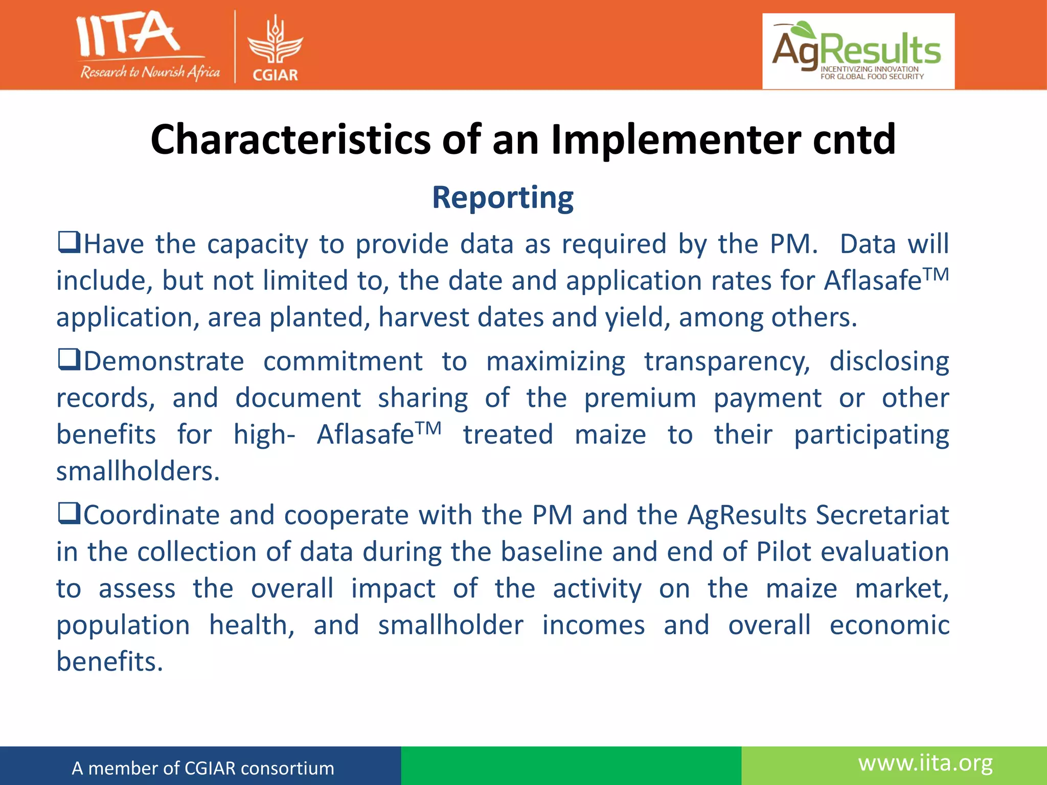 www.iita.orgA member of CGIAR consortium
Characteristics of an Implementer cntd
Reporting
Have the capacity to provide data as required by the PM. Data will
include, but not limited to, the date and application rates for AflasafeTM
application, area planted, harvest dates and yield, among others.
Demonstrate commitment to maximizing transparency, disclosing
records, and document sharing of the premium payment or other
benefits for high- AflasafeTM treated maize to their participating
smallholders.
Coordinate and cooperate with the PM and the AgResults Secretariat
in the collection of data during the baseline and end of Pilot evaluation
to assess the overall impact of the activity on the maize market,
population health, and smallholder incomes and overall economic
benefits.
 