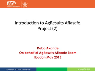 www.iita.orgA member of CGIAR consortium
Introduction to AgResults Aflasafe
Project (2)
Debo Akande
On behalf of AgResults Aflasafe Team
Ibadan May 2015
 