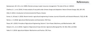 References:
Bastiaanssen, W. G. M., et al. (2005). Remote sensing in water resources management: The state of the art. UNESCO.
Challinor, A. J., et al. (2014). A meta-analysis of crop yield under climate change and adaptation. Nature Climate Change, 4(4), 287–291.
Hillel, D. (2012). Introduction to Environmental Soil Physics. Elsevier.
Kumar, A., & Goyal, S. (2016). Recent trends in agricultural engineering: A review. Journal of Scientific and Industrial Research, 75(2), 81–88.
Norton, L. D. (2018). Agricultural Mechanization and Automation. CRC Press.
Pease, W. S. (2019). Principles of Agricultural Engineering, Volume 1: Farm Power, Machinery, and Mechanization. ABE.
Stewart, B. A., et al. (2010). Irrigation of Agricultural Crops (2nd ed.). Agronomy Monograph No. 30. ASA, CSSA, and SSSA.
Yoder, R. E. (2014). Agricultural Robots: Mechanisms and Practice. CRC Press.
 