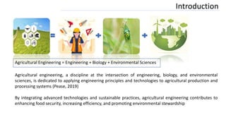 Introduction
Agricultural Engineering = Engineering + Biology + Environmental Sciences
Agricultural engineering, a discipline at the intersection of engineering, biology, and environmental
sciences, is dedicated to applying engineering principles and technologies to agricultural production and
processing systems (Pease, 2019)
By integrating advanced technologies and sustainable practices, agricultural engineering contributes to
enhancing food security, increasing efficiency, and promoting environmental stewardship
 