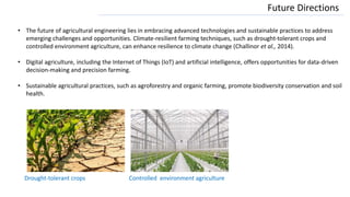 Future Directions
• The future of agricultural engineering lies in embracing advanced technologies and sustainable practices to address
emerging challenges and opportunities. Climate-resilient farming techniques, such as drought-tolerant crops and
controlled environment agriculture, can enhance resilience to climate change (Challinor et al., 2014).
• Digital agriculture, including the Internet of Things (IoT) and artificial intelligence, offers opportunities for data-driven
decision-making and precision farming.
• Sustainable agricultural practices, such as agroforestry and organic farming, promote biodiversity conservation and soil
health.
Drought-tolerant crops Controlled environment agriculture
 