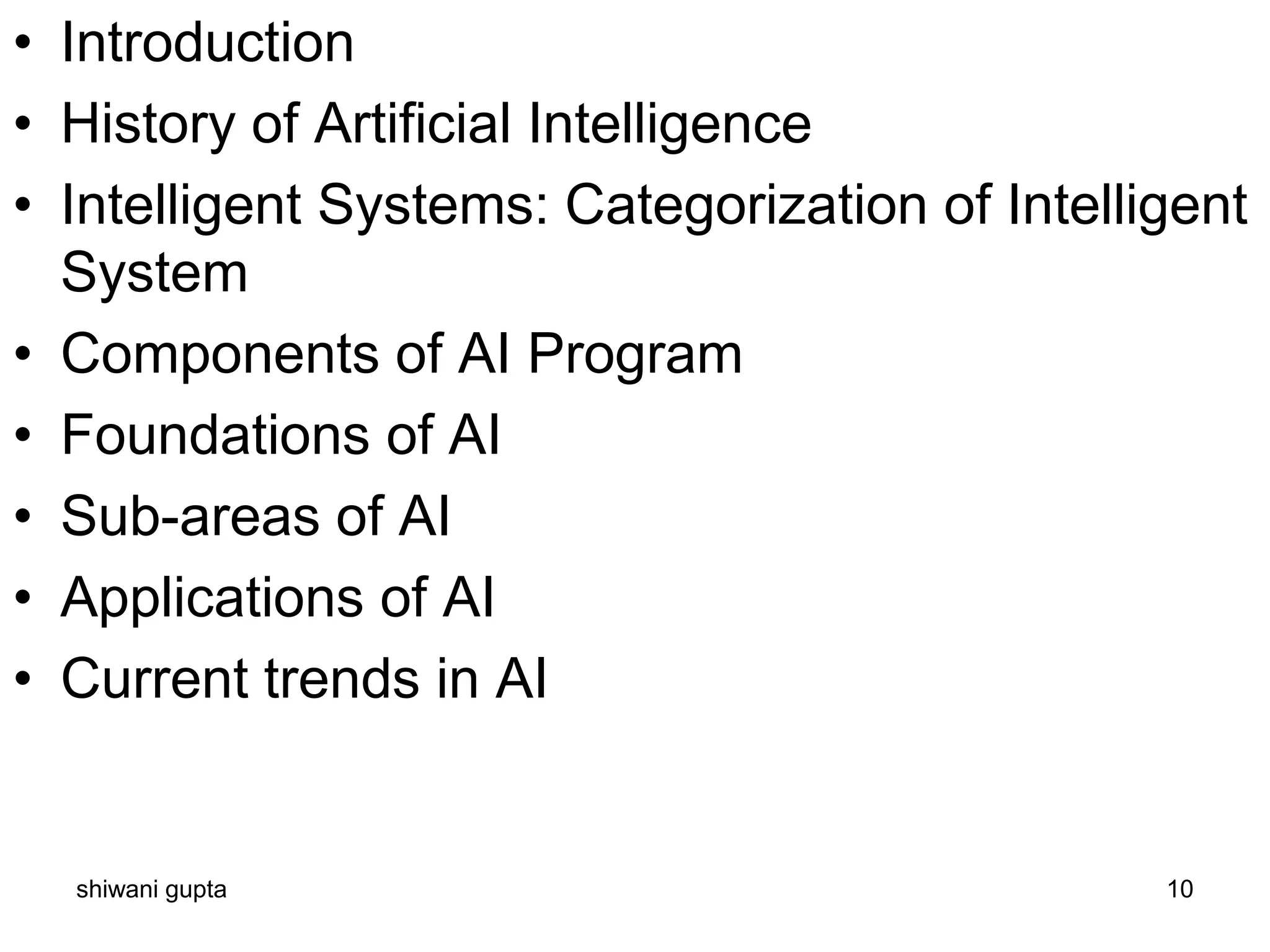 • Introduction
• History of Artificial Intelligence
• Intelligent Systems: Categorization of Intelligent
System
• Components of AI Program
• Foundations of AI
• Sub-areas of AI
• Applications of AI
• Current trends in AI
shiwani gupta 10
 