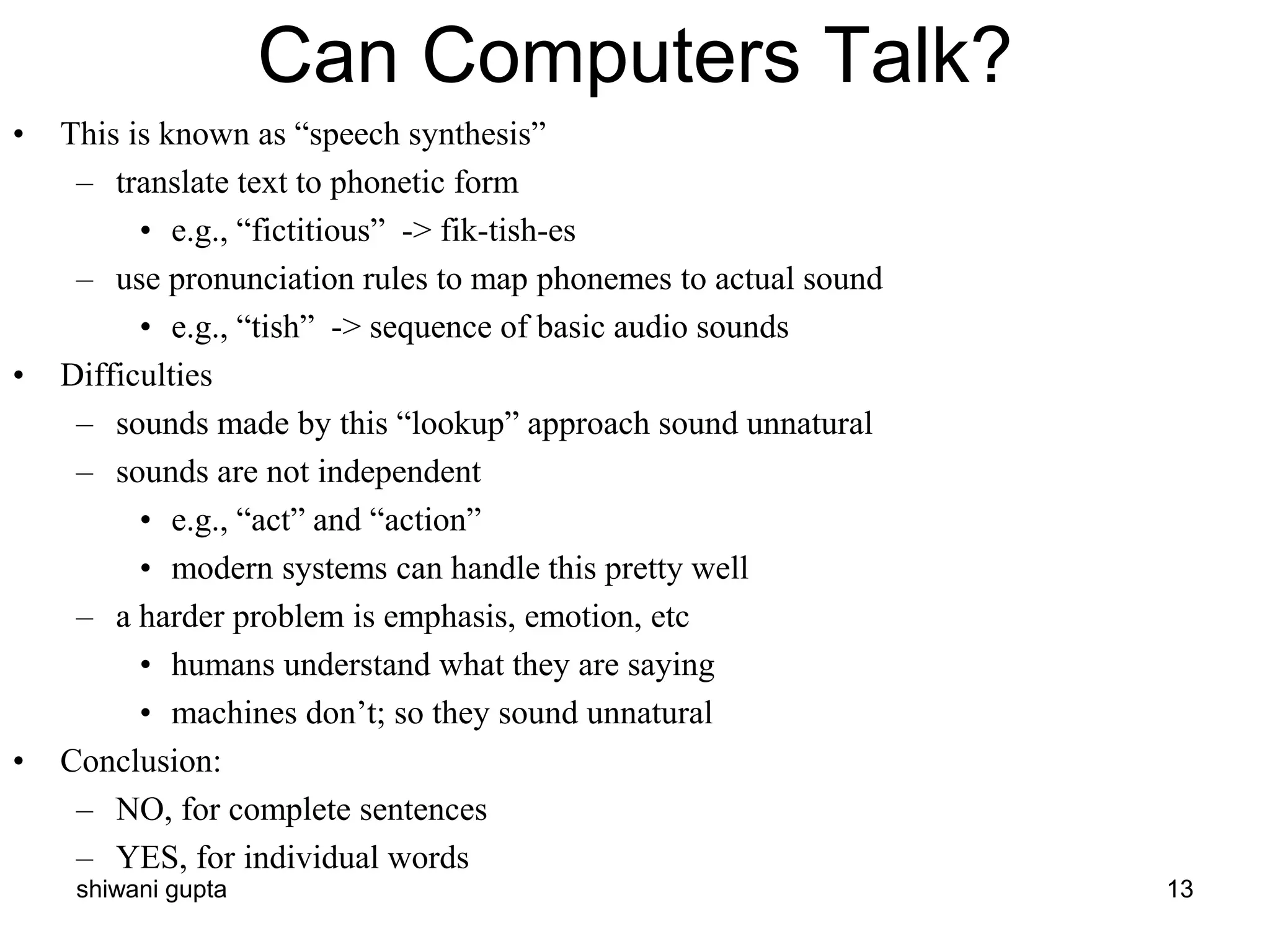 shiwani gupta 13
Can Computers Talk?
• This is known as “speech synthesis”
– translate text to phonetic form
• e.g., “fictitious” -> fik-tish-es
– use pronunciation rules to map phonemes to actual sound
• e.g., “tish” -> sequence of basic audio sounds
• Difficulties
– sounds made by this “lookup” approach sound unnatural
– sounds are not independent
• e.g., “act” and “action”
• modern systems can handle this pretty well
– a harder problem is emphasis, emotion, etc
• humans understand what they are saying
• machines don’t; so they sound unnatural
• Conclusion:
– NO, for complete sentences
– YES, for individual words
 
