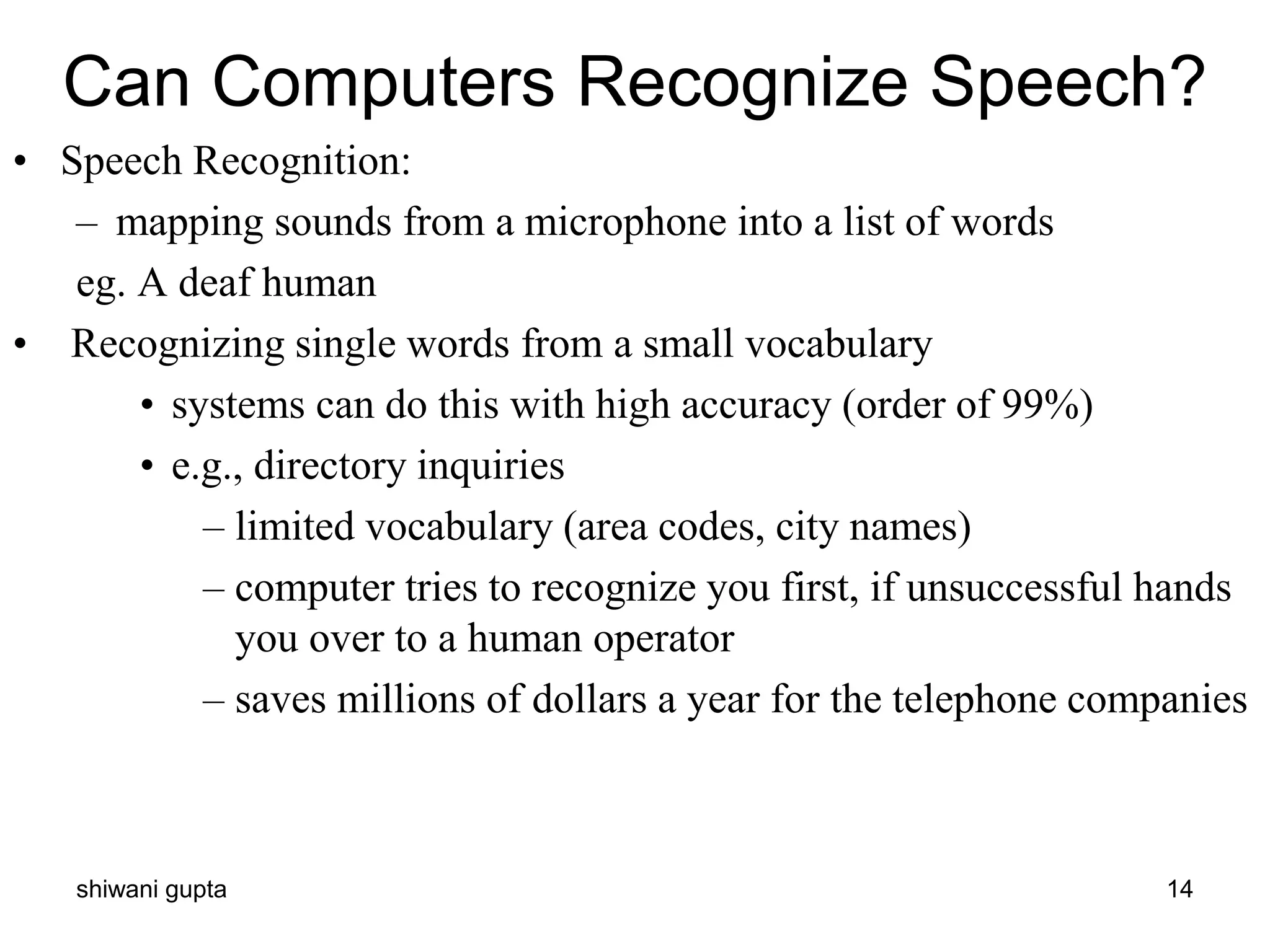 shiwani gupta 14
Can Computers Recognize Speech?
• Speech Recognition:
– mapping sounds from a microphone into a list of words
eg. A deaf human
• Recognizing single words from a small vocabulary
• systems can do this with high accuracy (order of 99%)
• e.g., directory inquiries
– limited vocabulary (area codes, city names)
– computer tries to recognize you first, if unsuccessful hands
you over to a human operator
– saves millions of dollars a year for the telephone companies
 