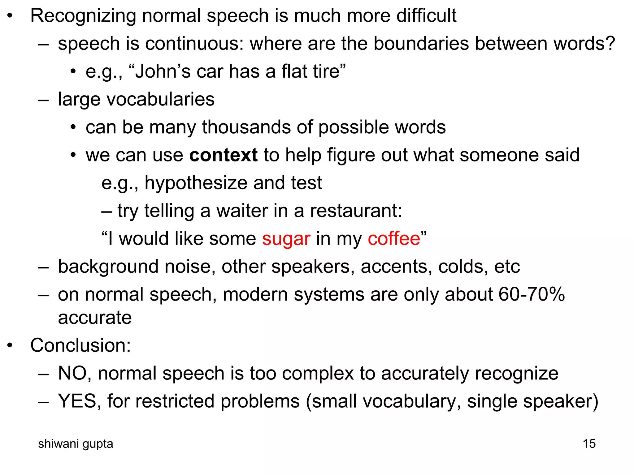 shiwani gupta 15
• Recognizing normal speech is much more difficult
– speech is continuous: where are the boundaries between words?
• e.g., “John’s car has a flat tire”
– large vocabularies
• can be many thousands of possible words
• we can use context to help figure out what someone said
e.g., hypothesize and test
– try telling a waiter in a restaurant:
“I would like some sugar in my coffee”
– background noise, other speakers, accents, colds, etc
– on normal speech, modern systems are only about 60-70%
accurate
• Conclusion:
– NO, normal speech is too complex to accurately recognize
– YES, for restricted problems (small vocabulary, single speaker)
 
