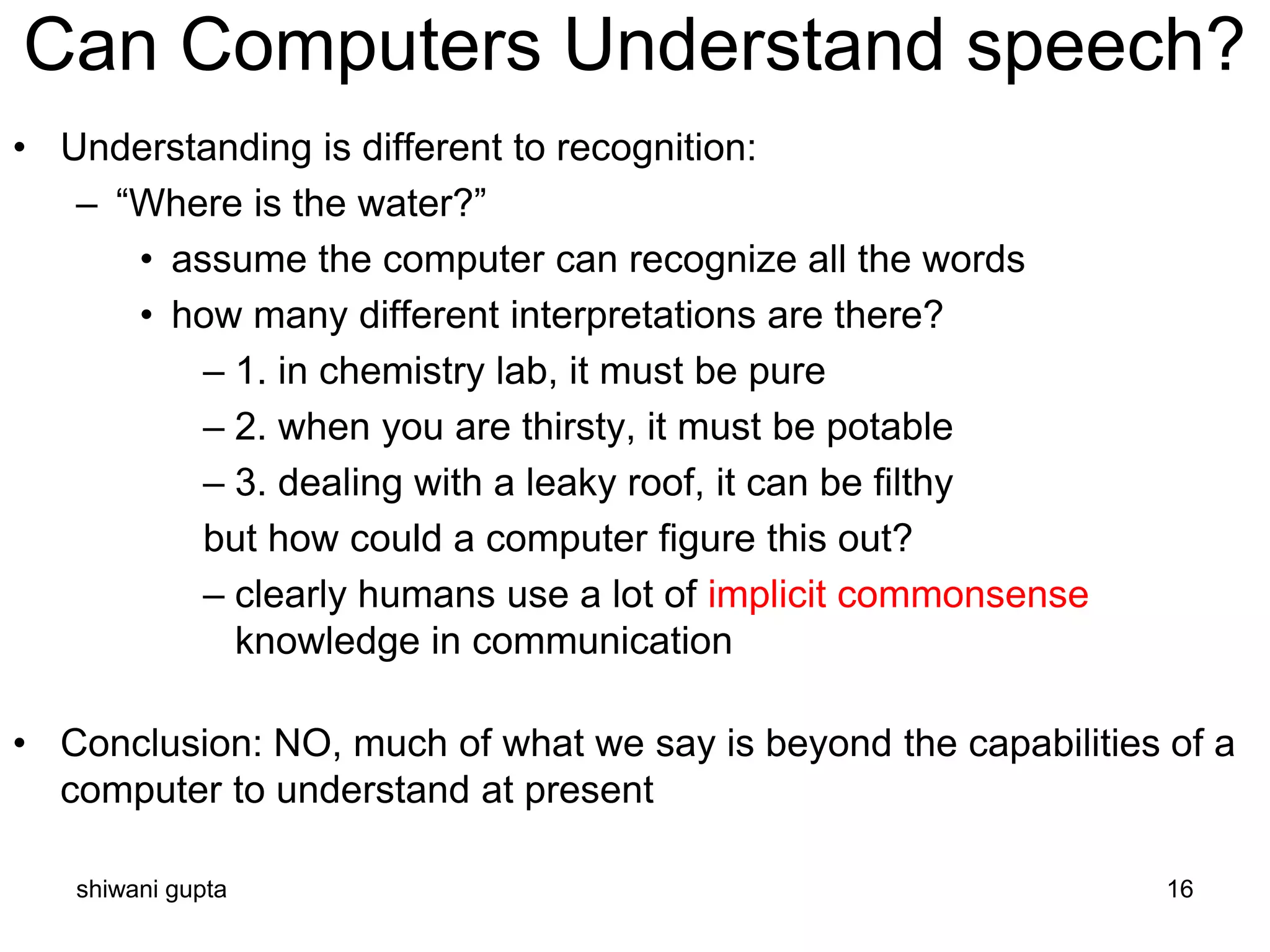 shiwani gupta 16
Can Computers Understand speech?
• Understanding is different to recognition:
– “Where is the water?”
• assume the computer can recognize all the words
• how many different interpretations are there?
– 1. in chemistry lab, it must be pure
– 2. when you are thirsty, it must be potable
– 3. dealing with a leaky roof, it can be filthy
but how could a computer figure this out?
– clearly humans use a lot of implicit commonsense
knowledge in communication
• Conclusion: NO, much of what we say is beyond the capabilities of a
computer to understand at present
 