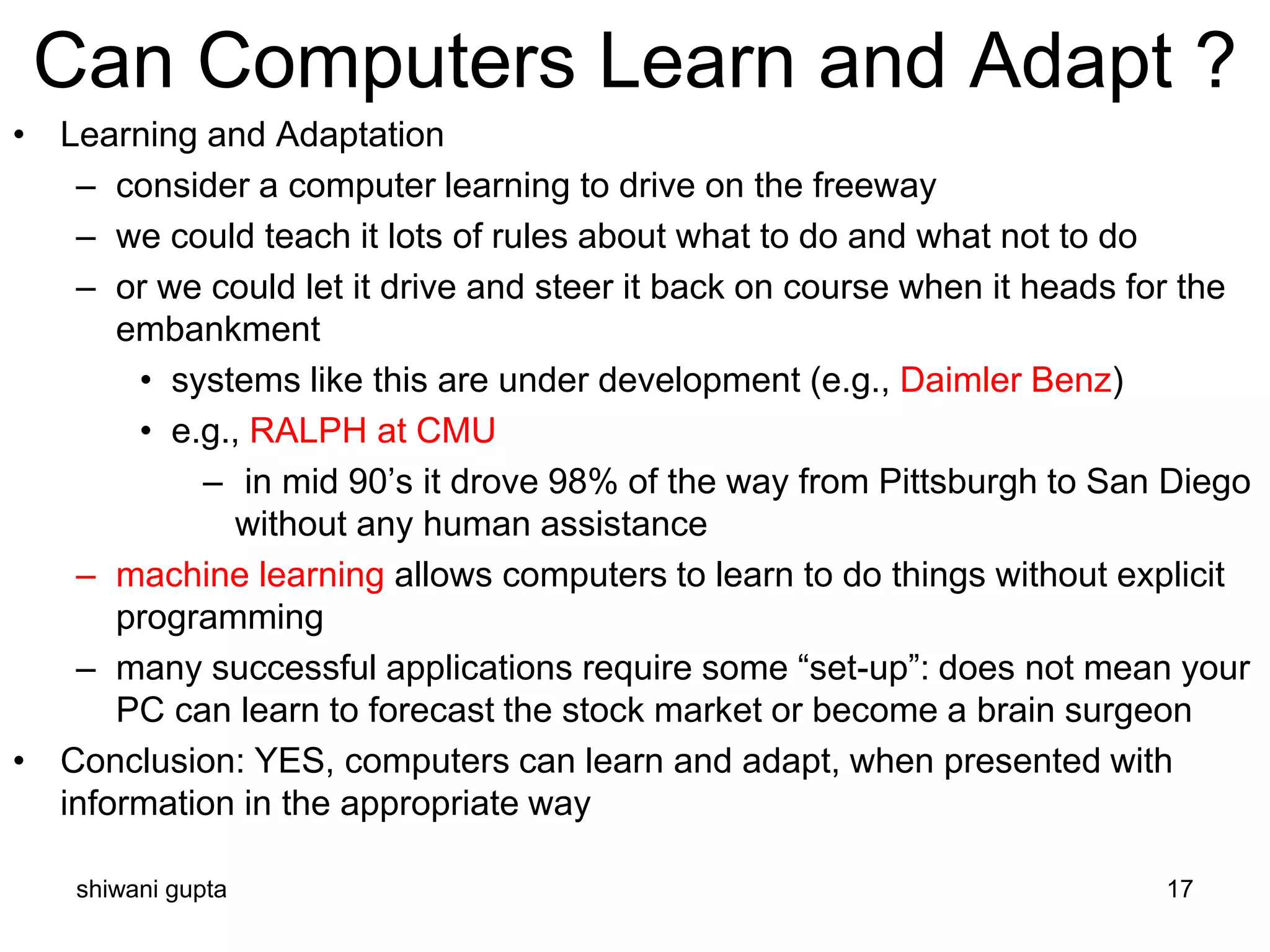 shiwani gupta 17
Can Computers Learn and Adapt ?
• Learning and Adaptation
– consider a computer learning to drive on the freeway
– we could teach it lots of rules about what to do and what not to do
– or we could let it drive and steer it back on course when it heads for the
embankment
• systems like this are under development (e.g., Daimler Benz)
• e.g., RALPH at CMU
– in mid 90’s it drove 98% of the way from Pittsburgh to San Diego
without any human assistance
– machine learning allows computers to learn to do things without explicit
programming
– many successful applications require some “set-up”: does not mean your
PC can learn to forecast the stock market or become a brain surgeon
• Conclusion: YES, computers can learn and adapt, when presented with
information in the appropriate way
 