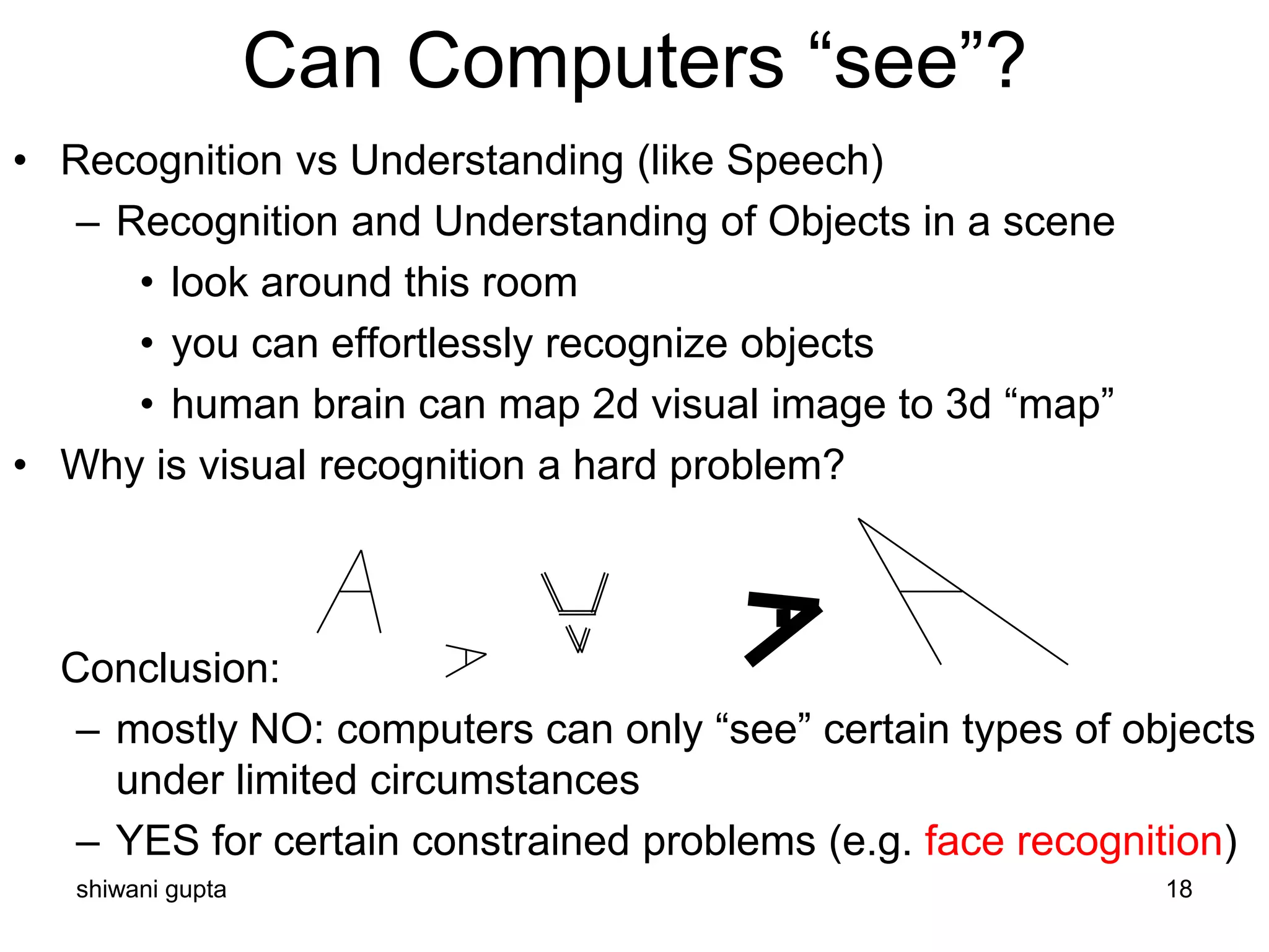 shiwani gupta 18
• Recognition vs Understanding (like Speech)
– Recognition and Understanding of Objects in a scene
• look around this room
• you can effortlessly recognize objects
• human brain can map 2d visual image to 3d “map”
• Why is visual recognition a hard problem?
Conclusion:
– mostly NO: computers can only “see” certain types of objects
under limited circumstances
– YES for certain constrained problems (e.g. face recognition)
Can Computers “see”?
 