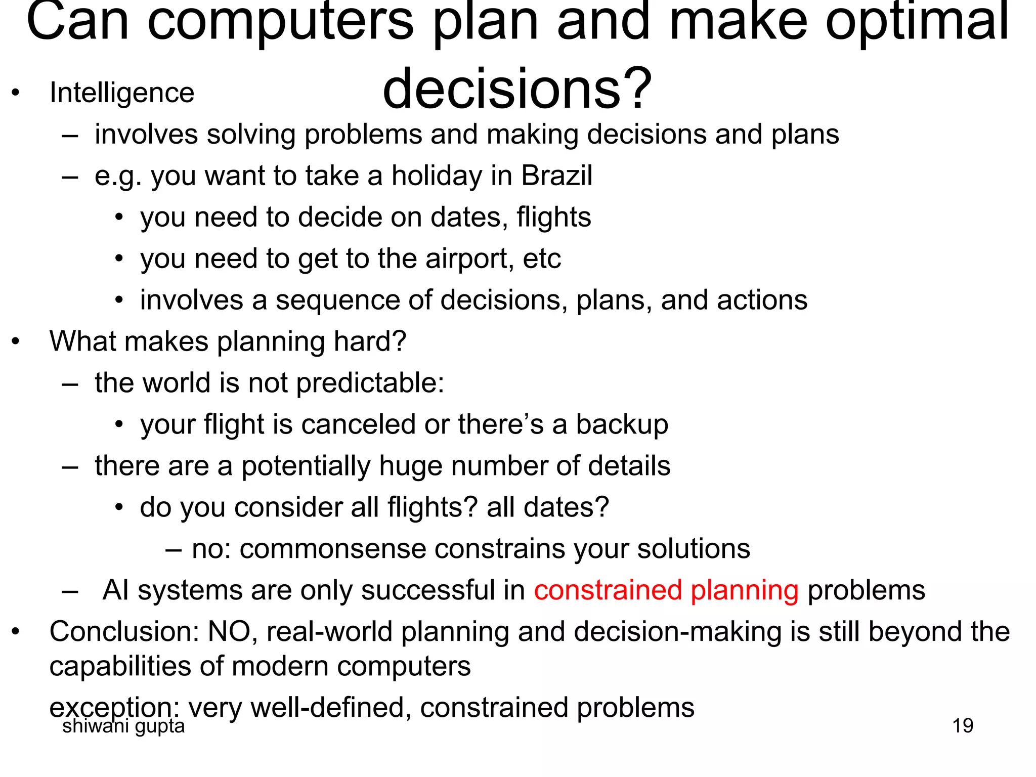 shiwani gupta 19
Can computers plan and make optimal
decisions?• Intelligence
– involves solving problems and making decisions and plans
– e.g. you want to take a holiday in Brazil
• you need to decide on dates, flights
• you need to get to the airport, etc
• involves a sequence of decisions, plans, and actions
• What makes planning hard?
– the world is not predictable:
• your flight is canceled or there’s a backup
– there are a potentially huge number of details
• do you consider all flights? all dates?
– no: commonsense constrains your solutions
– AI systems are only successful in constrained planning problems
• Conclusion: NO, real-world planning and decision-making is still beyond the
capabilities of modern computers
exception: very well-defined, constrained problems
 