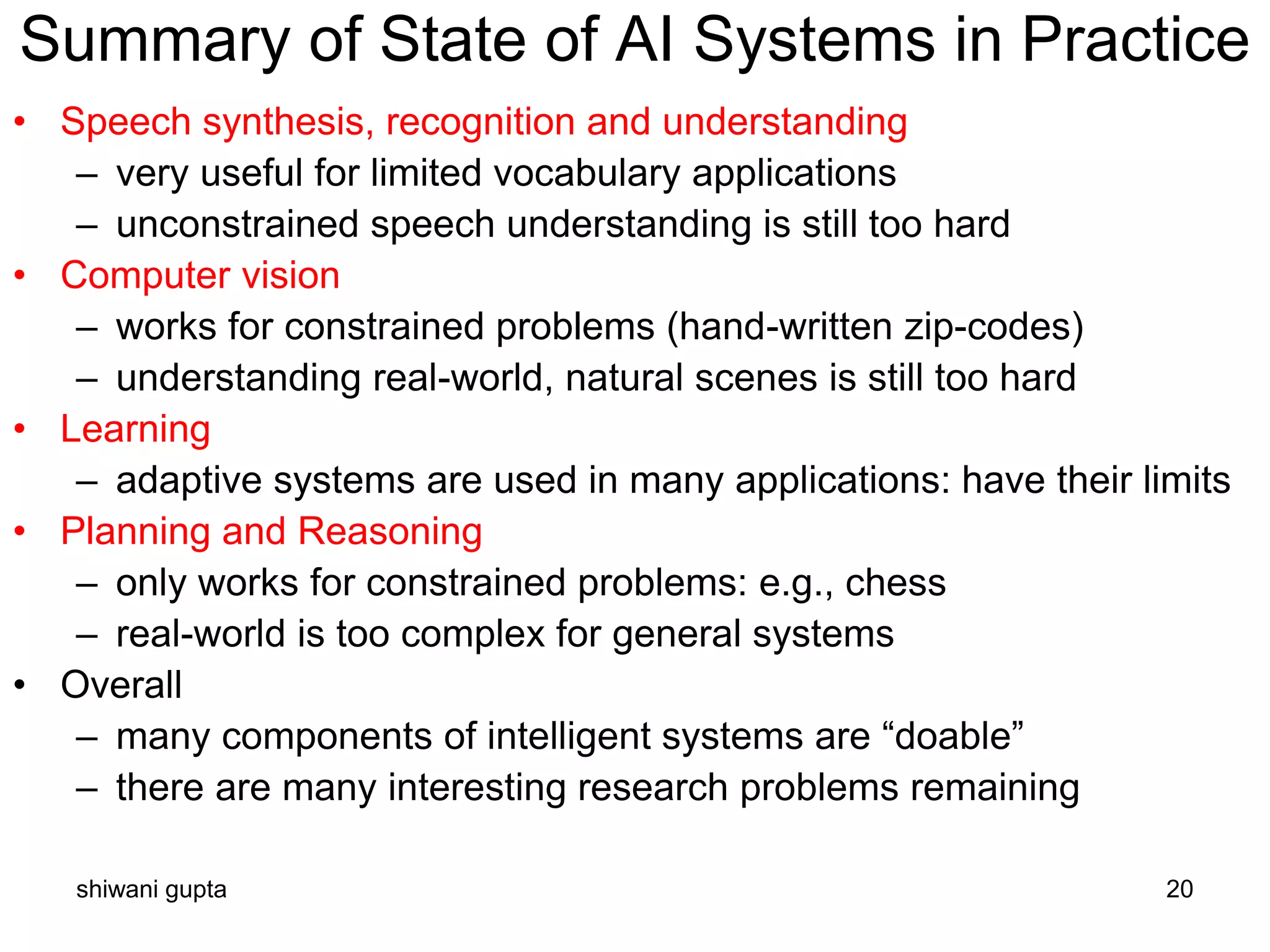 shiwani gupta 20
Summary of State of AI Systems in Practice
• Speech synthesis, recognition and understanding
– very useful for limited vocabulary applications
– unconstrained speech understanding is still too hard
• Computer vision
– works for constrained problems (hand-written zip-codes)
– understanding real-world, natural scenes is still too hard
• Learning
– adaptive systems are used in many applications: have their limits
• Planning and Reasoning
– only works for constrained problems: e.g., chess
– real-world is too complex for general systems
• Overall
– many components of intelligent systems are “doable”
– there are many interesting research problems remaining
 