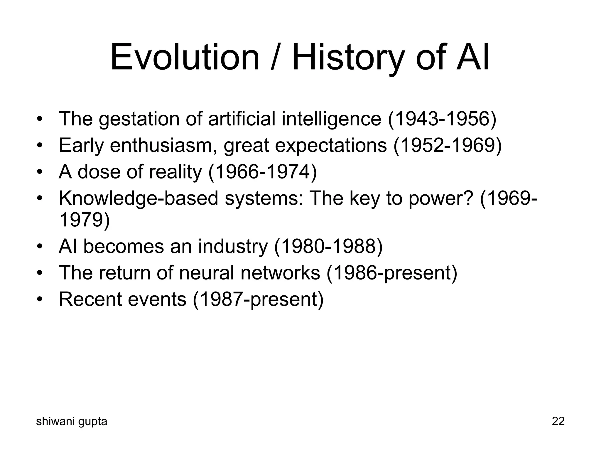 shiwani gupta 22
Evolution / History of AI
• The gestation of artificial intelligence (1943-1956)
• Early enthusiasm, great expectations (1952-1969)
• A dose of reality (1966-1974)
• Knowledge-based systems: The key to power? (1969-
1979)
• AI becomes an industry (1980-1988)
• The return of neural networks (1986-present)
• Recent events (1987-present)
 