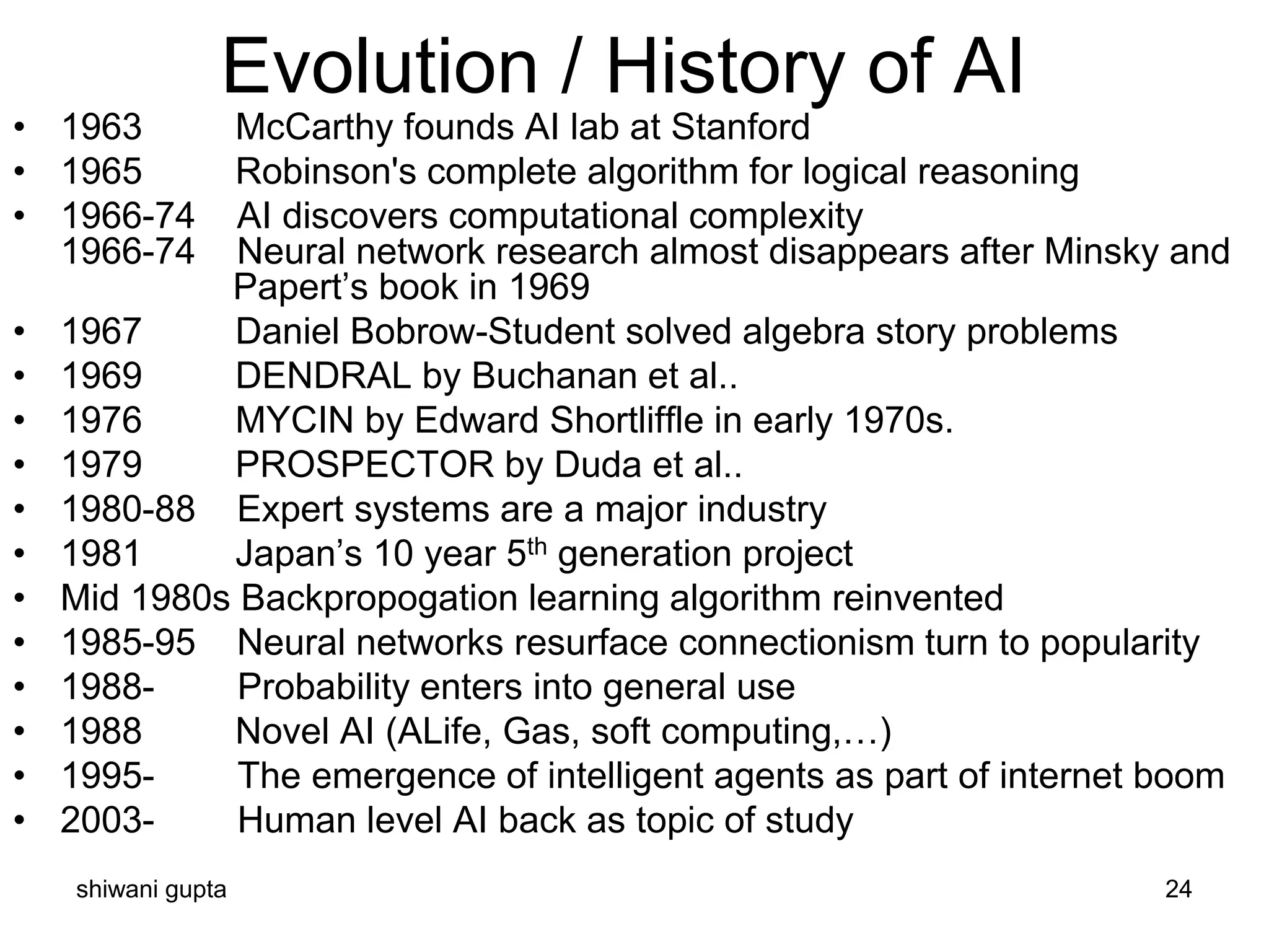 shiwani gupta 24
• 1963 McCarthy founds AI lab at Stanford
• 1965 Robinson's complete algorithm for logical reasoning
• 1966-74 AI discovers computational complexity
1966-74 Neural network research almost disappears after Minsky and
Papert’s book in 1969
• 1967 Daniel Bobrow-Student solved algebra story problems
• 1969 DENDRAL by Buchanan et al..
• 1976 MYCIN by Edward Shortliffle in early 1970s.
• 1979 PROSPECTOR by Duda et al..
• 1980-88 Expert systems are a major industry
• 1981 Japan’s 10 year 5th generation project
• Mid 1980s Backpropogation learning algorithm reinvented
• 1985-95 Neural networks resurface connectionism turn to popularity
• 1988- Probability enters into general use
• 1988 Novel AI (ALife, Gas, soft computing,…)
• 1995- The emergence of intelligent agents as part of internet boom
• 2003- Human level AI back as topic of study
Evolution / History of AI
 