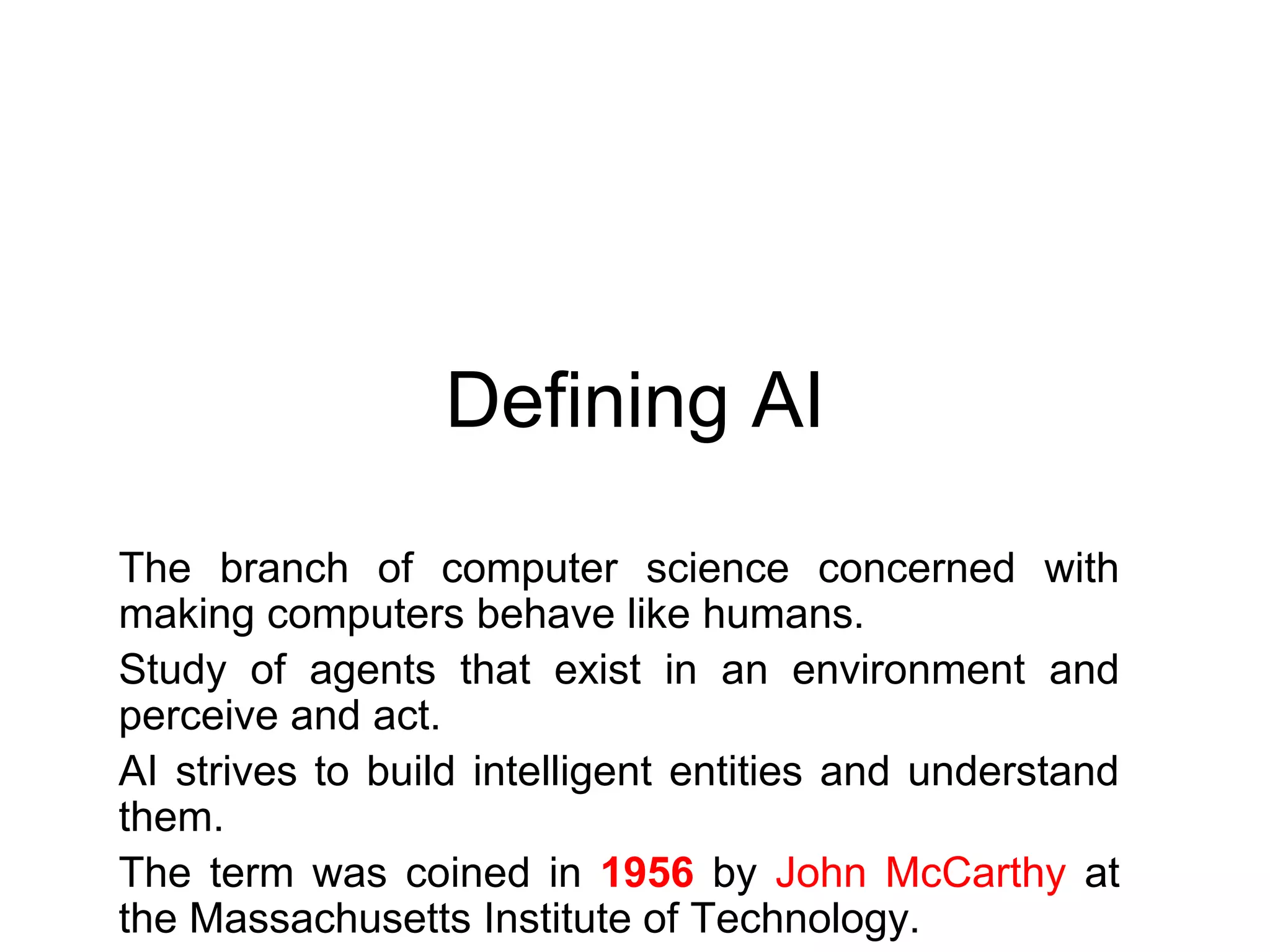 Defining AI
The branch of computer science concerned with
making computers behave like humans.
Study of agents that exist in an environment and
perceive and act.
AI strives to build intelligent entities and understand
them.
The term was coined in 1956 by John McCarthy at
the Massachusetts Institute of Technology.
 