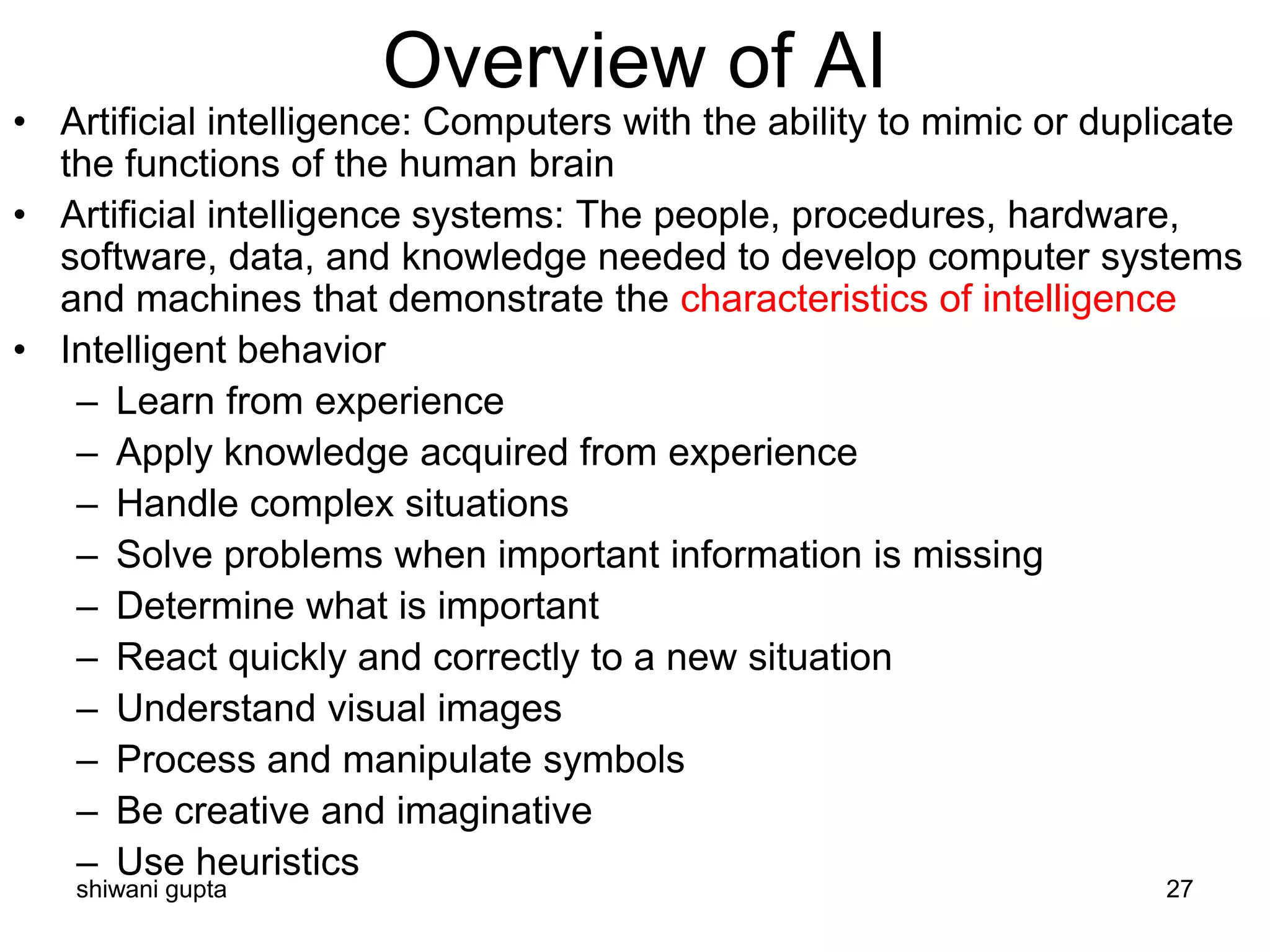 shiwani gupta 27
Overview of AI
• Artificial intelligence: Computers with the ability to mimic or duplicate
the functions of the human brain
• Artificial intelligence systems: The people, procedures, hardware,
software, data, and knowledge needed to develop computer systems
and machines that demonstrate the characteristics of intelligence
• Intelligent behavior
– Learn from experience
– Apply knowledge acquired from experience
– Handle complex situations
– Solve problems when important information is missing
– Determine what is important
– React quickly and correctly to a new situation
– Understand visual images
– Process and manipulate symbols
– Be creative and imaginative
– Use heuristics
 