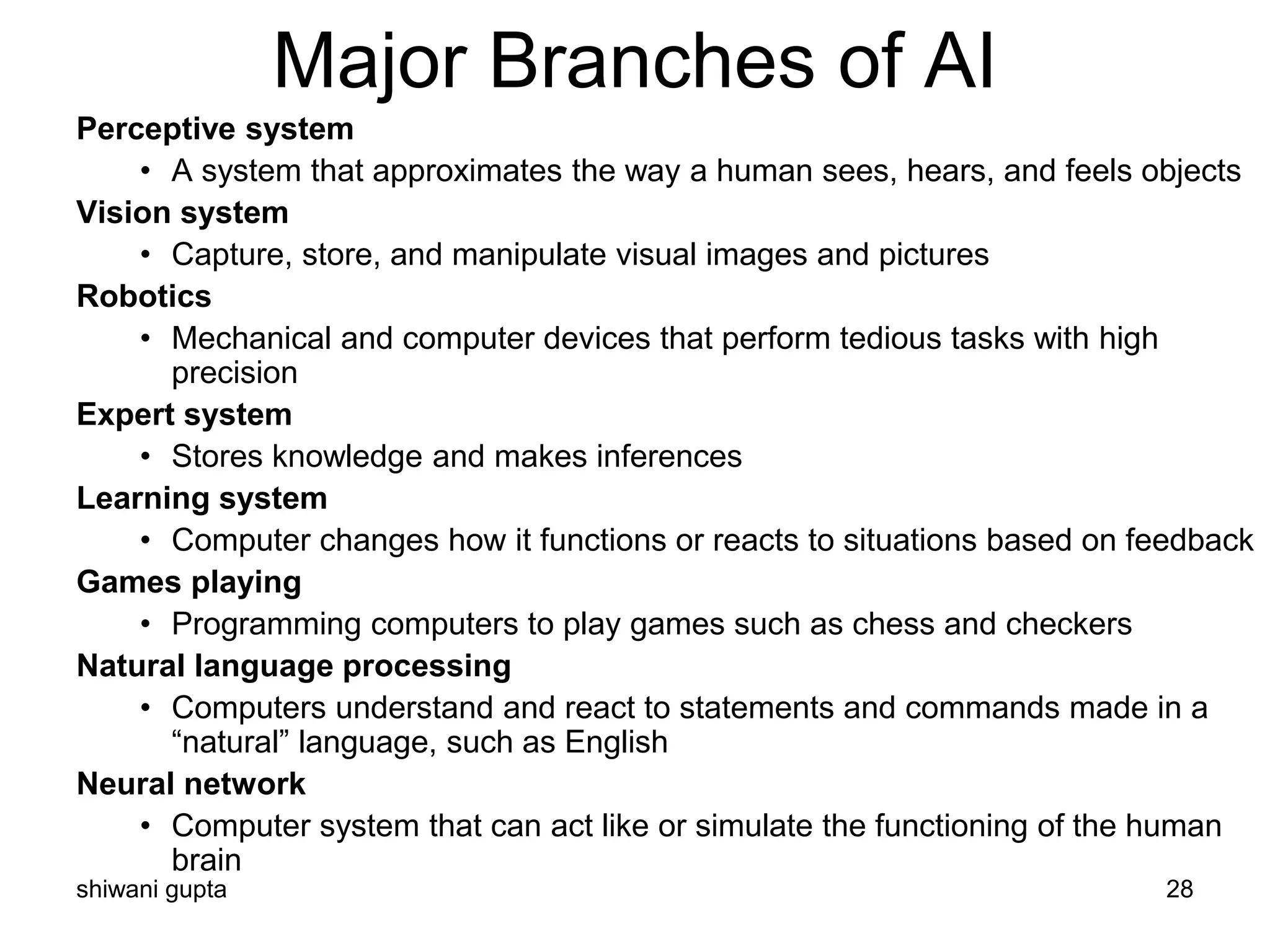 shiwani gupta 28
Major Branches of AI
Perceptive system
• A system that approximates the way a human sees, hears, and feels objects
Vision system
• Capture, store, and manipulate visual images and pictures
Robotics
• Mechanical and computer devices that perform tedious tasks with high
precision
Expert system
• Stores knowledge and makes inferences
Learning system
• Computer changes how it functions or reacts to situations based on feedback
Games playing
• Programming computers to play games such as chess and checkers
Natural language processing
• Computers understand and react to statements and commands made in a
“natural” language, such as English
Neural network
• Computer system that can act like or simulate the functioning of the human
brain
 