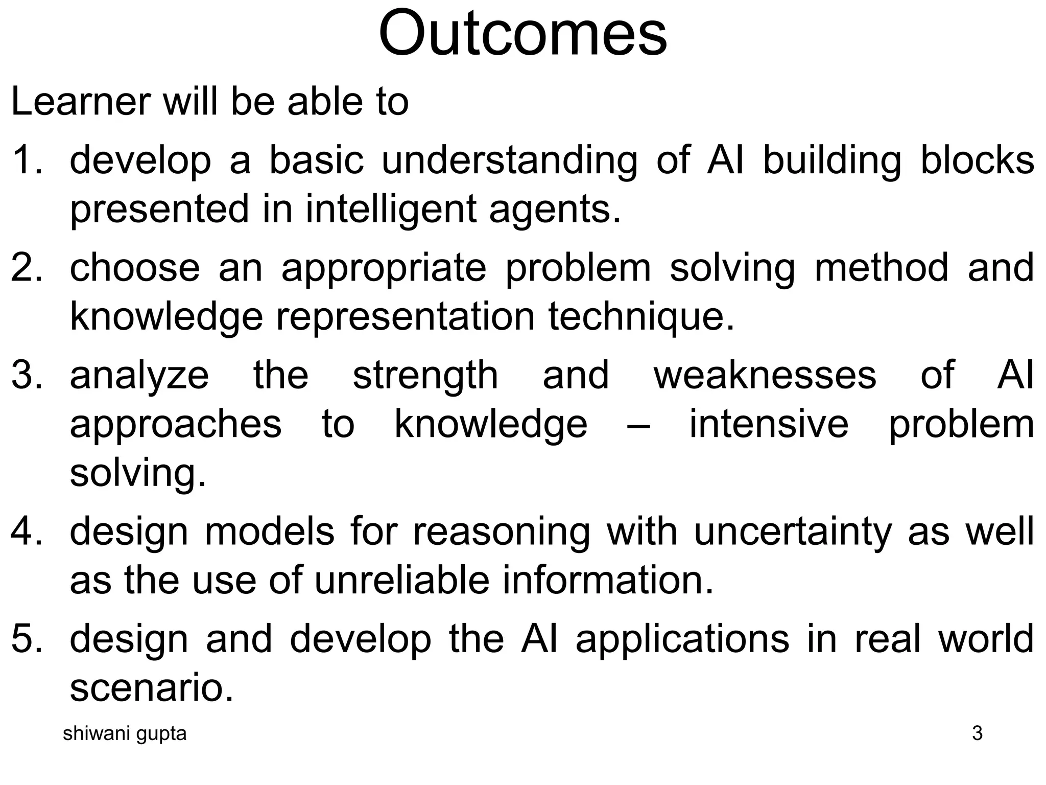 Outcomes
Learner will be able to
1. develop a basic understanding of AI building blocks
presented in intelligent agents.
2. choose an appropriate problem solving method and
knowledge representation technique.
3. analyze the strength and weaknesses of AI
approaches to knowledge – intensive problem
solving.
4. design models for reasoning with uncertainty as well
as the use of unreliable information.
5. design and develop the AI applications in real world
scenario.
shiwani gupta 3
 