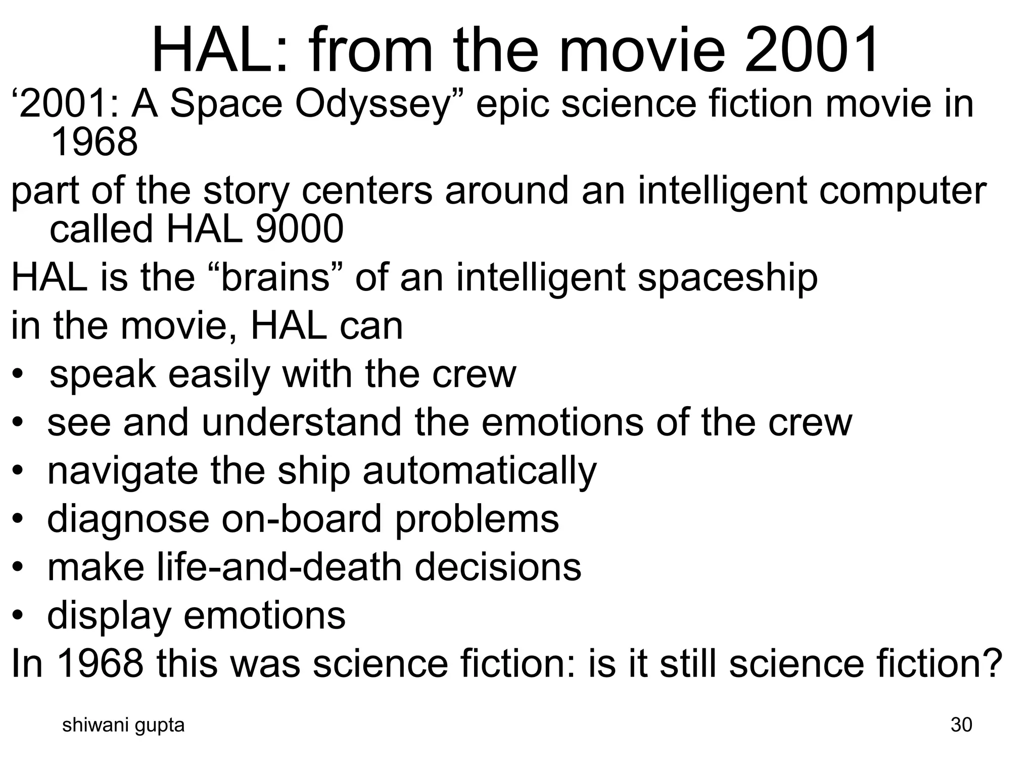 shiwani gupta 30
HAL: from the movie 2001
‘2001: A Space Odyssey” epic science fiction movie in
1968
part of the story centers around an intelligent computer
called HAL 9000
HAL is the “brains” of an intelligent spaceship
in the movie, HAL can
• speak easily with the crew
• see and understand the emotions of the crew
• navigate the ship automatically
• diagnose on-board problems
• make life-and-death decisions
• display emotions
In 1968 this was science fiction: is it still science fiction?
 