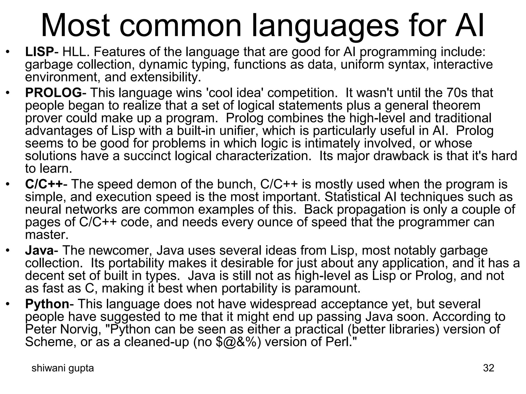 shiwani gupta 32
Most common languages for AI
• LISP- HLL. Features of the language that are good for AI programming include:
garbage collection, dynamic typing, functions as data, uniform syntax, interactive
environment, and extensibility.
• PROLOG- This language wins 'cool idea' competition. It wasn't until the 70s that
people began to realize that a set of logical statements plus a general theorem
prover could make up a program. Prolog combines the high-level and traditional
advantages of Lisp with a built-in unifier, which is particularly useful in AI. Prolog
seems to be good for problems in which logic is intimately involved, or whose
solutions have a succinct logical characterization. Its major drawback is that it's hard
to learn.
• C/C++- The speed demon of the bunch, C/C++ is mostly used when the program is
simple, and execution speed is the most important. Statistical AI techniques such as
neural networks are common examples of this. Back propagation is only a couple of
pages of C/C++ code, and needs every ounce of speed that the programmer can
master.
• Java- The newcomer, Java uses several ideas from Lisp, most notably garbage
collection. Its portability makes it desirable for just about any application, and it has a
decent set of built in types. Java is still not as high-level as Lisp or Prolog, and not
as fast as C, making it best when portability is paramount.
• Python- This language does not have widespread acceptance yet, but several
people have suggested to me that it might end up passing Java soon. According to
Peter Norvig, "Python can be seen as either a practical (better libraries) version of
Scheme, or as a cleaned-up (no $@&%) version of Perl."
 