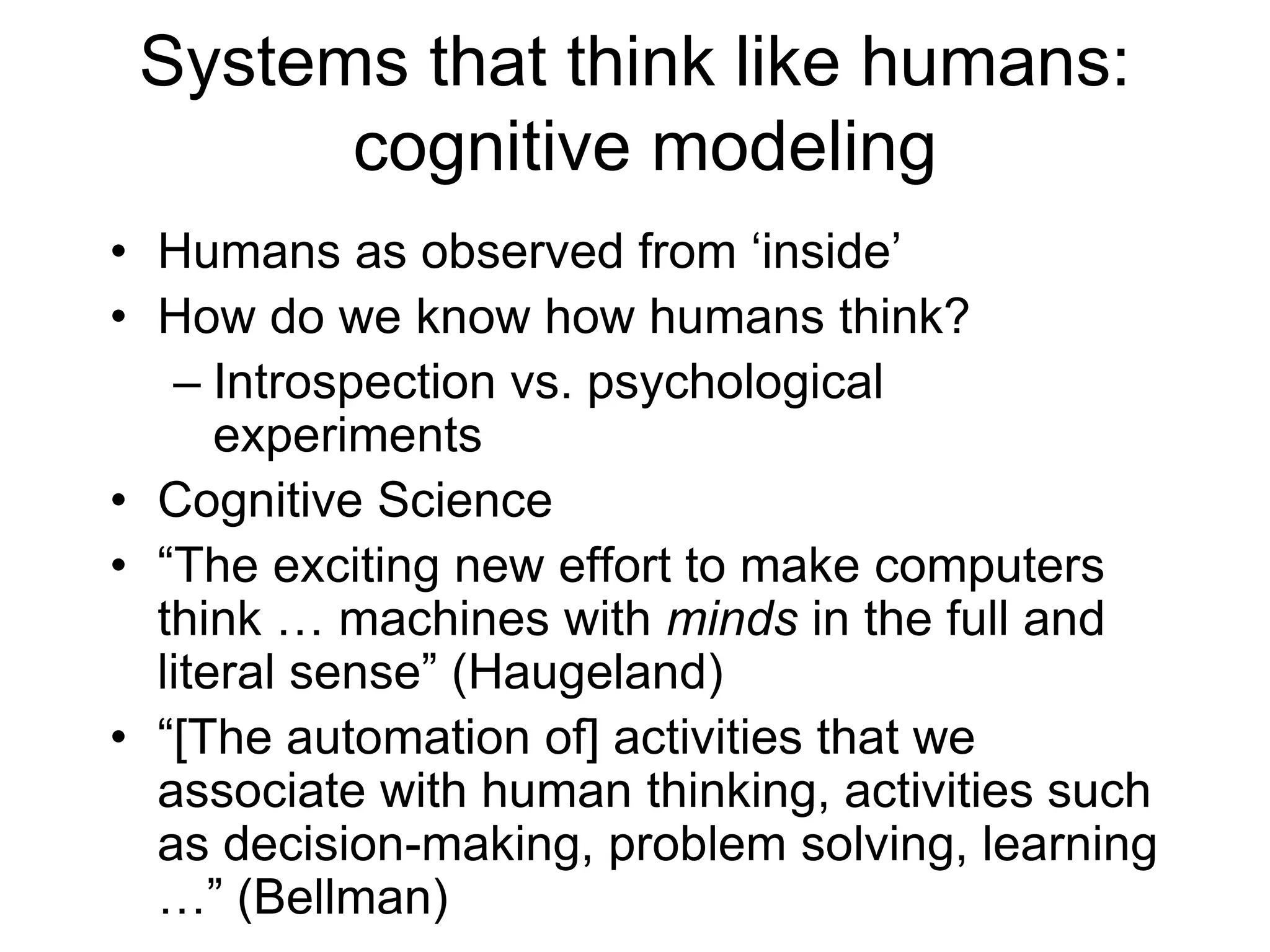 Systems that think like humans:
cognitive modeling
• Humans as observed from ‘inside’
• How do we know how humans think?
– Introspection vs. psychological
experiments
• Cognitive Science
• “The exciting new effort to make computers
think … machines with minds in the full and
literal sense” (Haugeland)
• “[The automation of] activities that we
associate with human thinking, activities such
as decision-making, problem solving, learning
…” (Bellman)
 