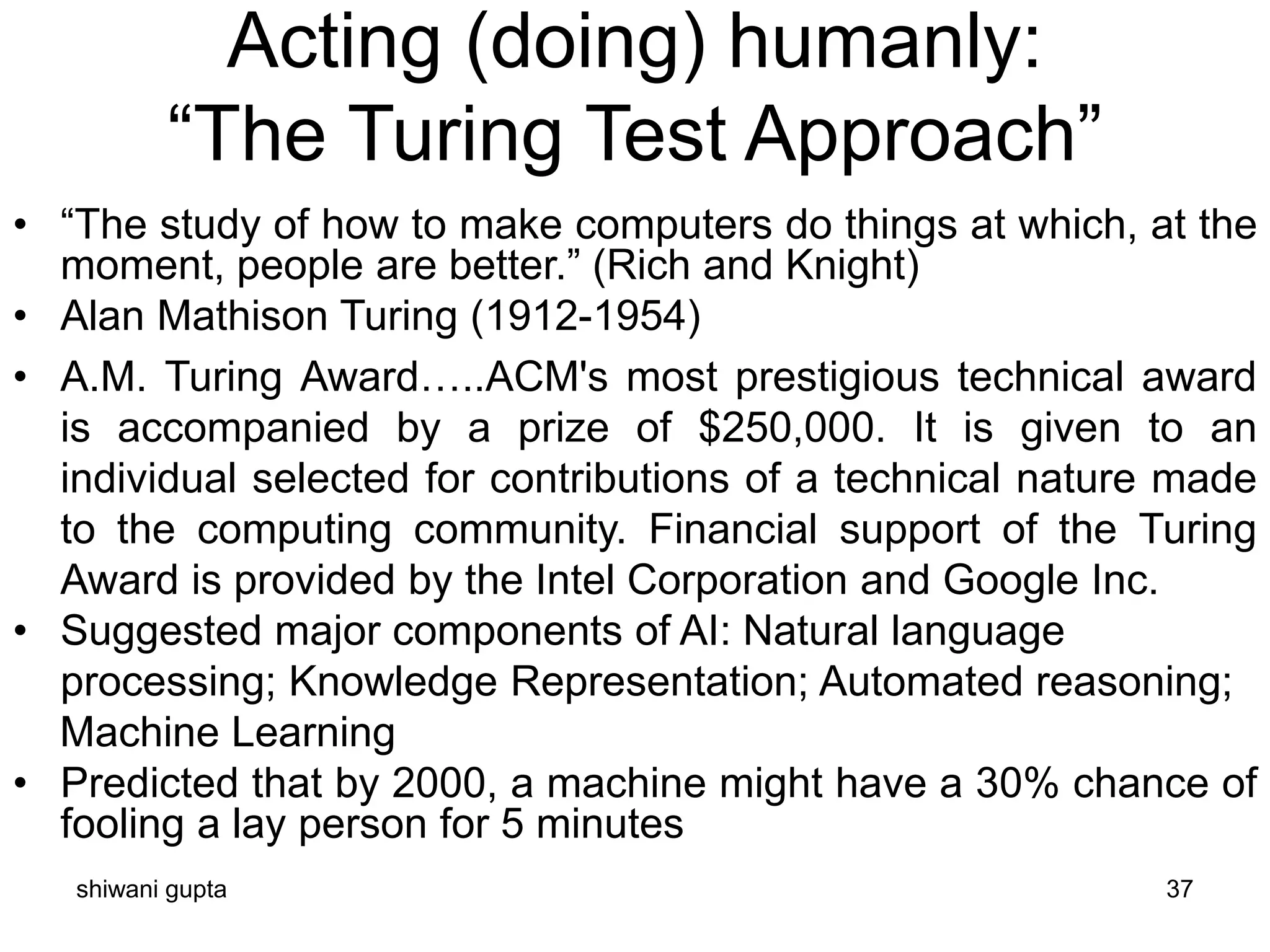 shiwani gupta 37
Acting (doing) humanly:
“The Turing Test Approach”
• “The study of how to make computers do things at which, at the
moment, people are better.” (Rich and Knight)
• Alan Mathison Turing (1912-1954)
• A.M. Turing Award…..ACM's most prestigious technical award
is accompanied by a prize of $250,000. It is given to an
individual selected for contributions of a technical nature made
to the computing community. Financial support of the Turing
Award is provided by the Intel Corporation and Google Inc.
• Suggested major components of AI: Natural language
processing; Knowledge Representation; Automated reasoning;
Machine Learning
• Predicted that by 2000, a machine might have a 30% chance of
fooling a lay person for 5 minutes
 