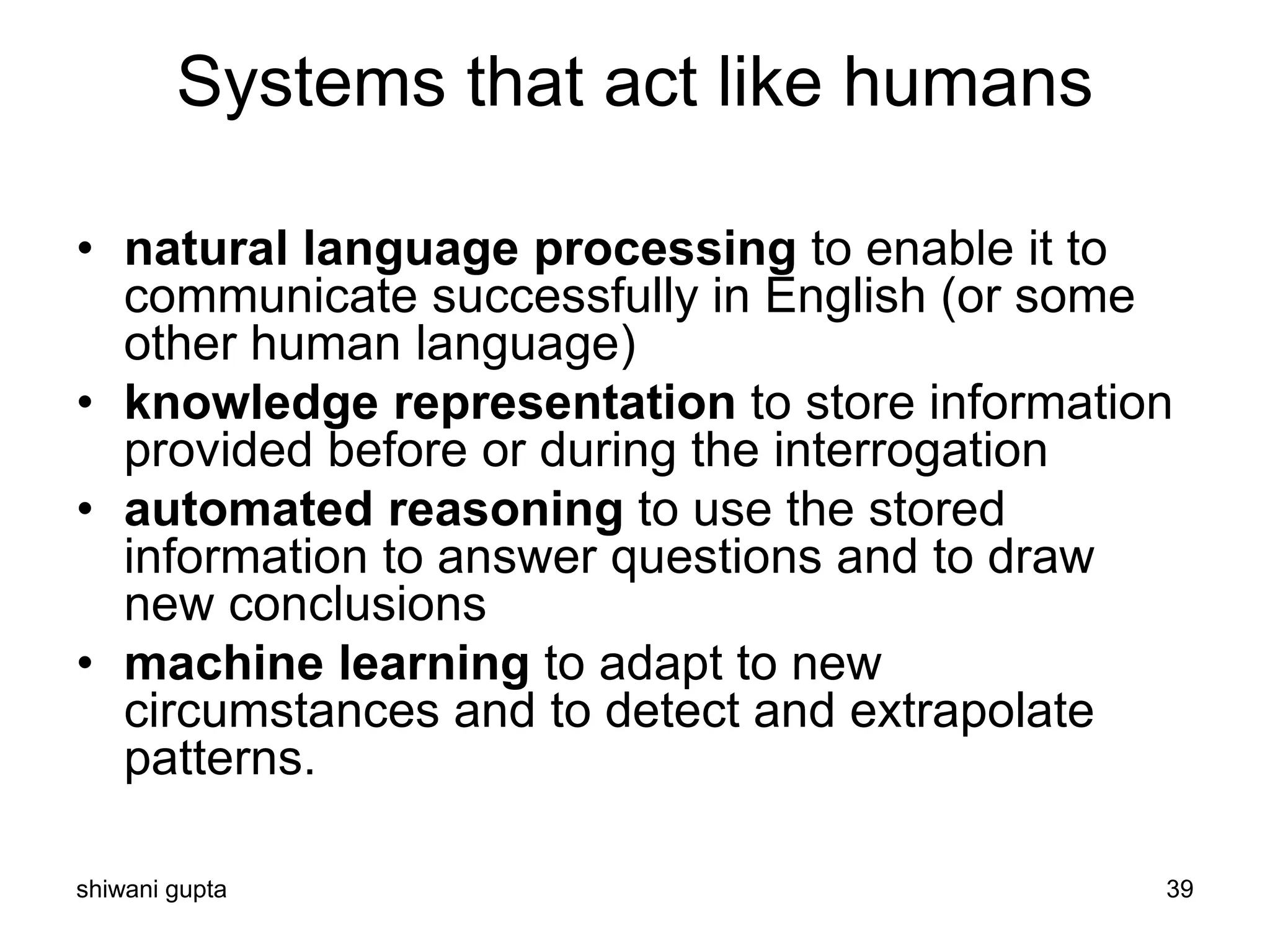 shiwani gupta 39
Systems that act like humans
• natural language processing to enable it to
communicate successfully in English (or some
other human language)
• knowledge representation to store information
provided before or during the interrogation
• automated reasoning to use the stored
information to answer questions and to draw
new conclusions
• machine learning to adapt to new
circumstances and to detect and extrapolate
patterns.
 