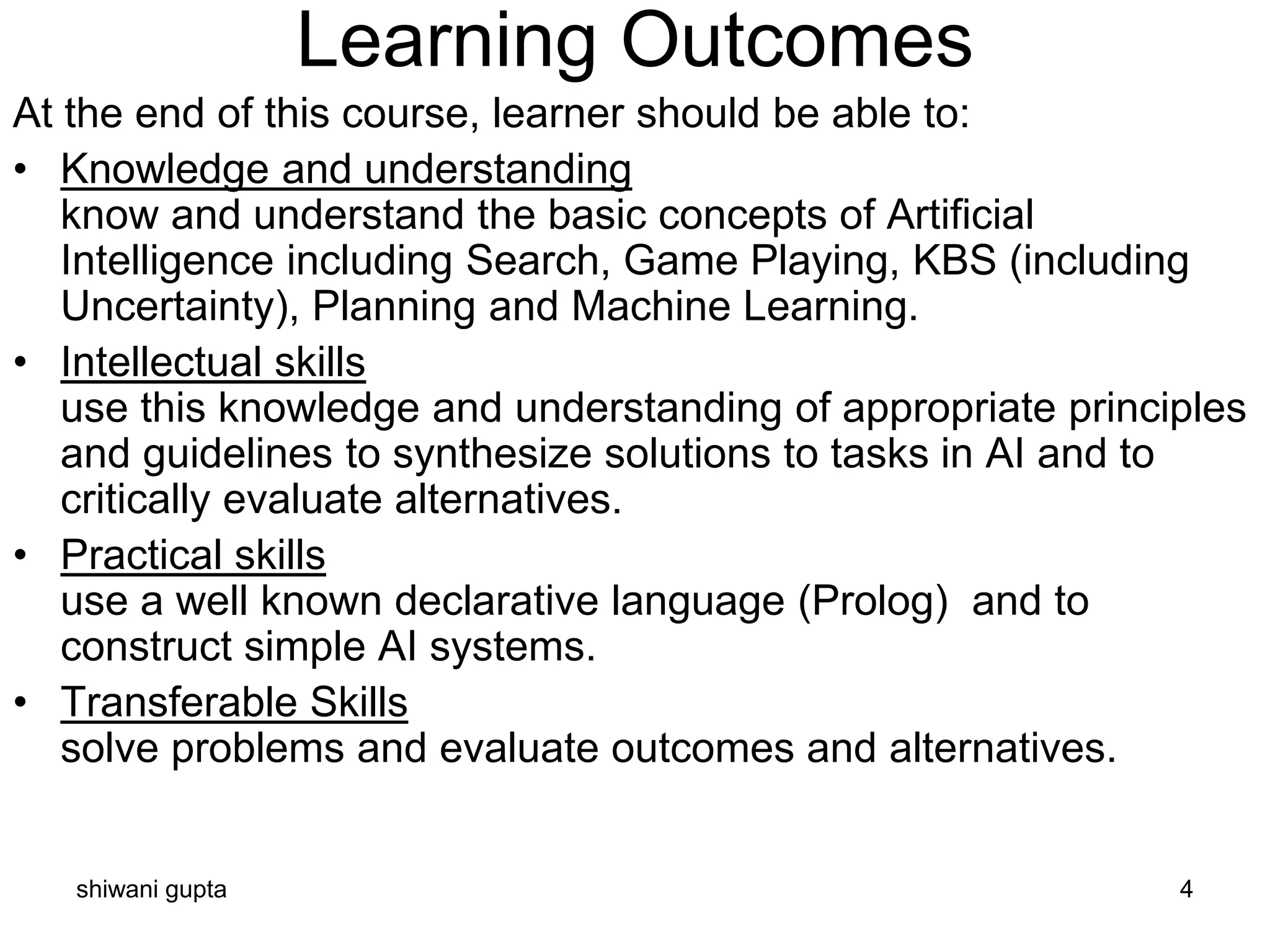 Learning Outcomes
shiwani gupta 4
At the end of this course, learner should be able to:
• Knowledge and understanding
know and understand the basic concepts of Artificial
Intelligence including Search, Game Playing, KBS (including
Uncertainty), Planning and Machine Learning.
• Intellectual skills
use this knowledge and understanding of appropriate principles
and guidelines to synthesize solutions to tasks in AI and to
critically evaluate alternatives.
• Practical skills
use a well known declarative language (Prolog) and to
construct simple AI systems.
• Transferable Skills
solve problems and evaluate outcomes and alternatives.
 