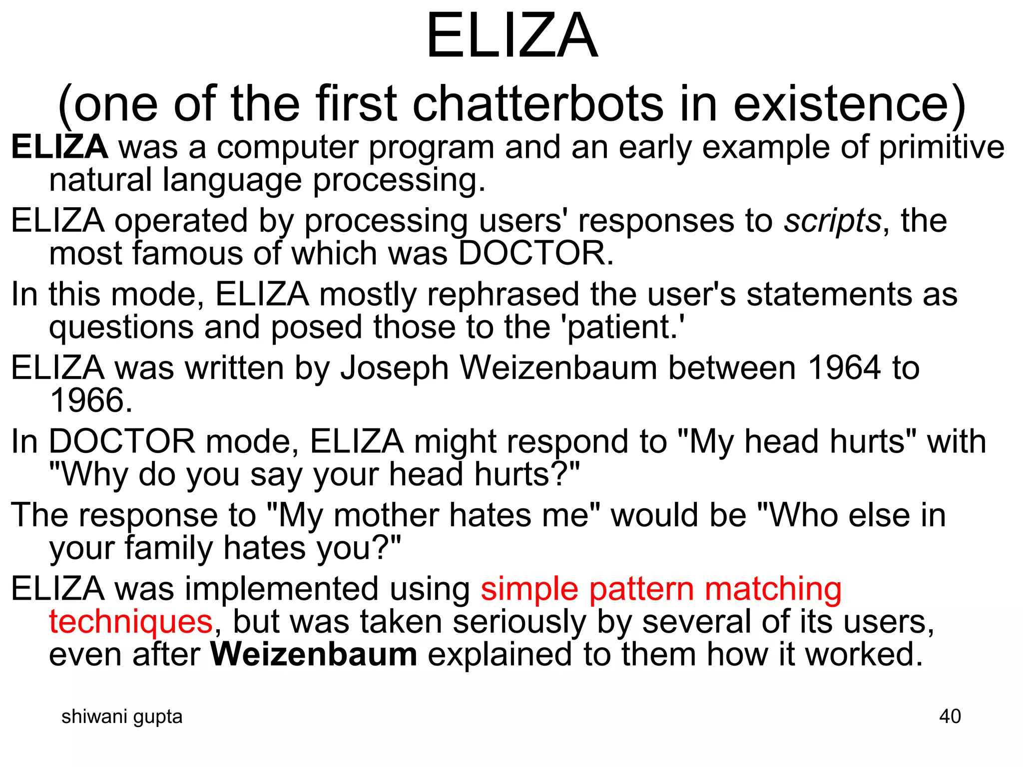 shiwani gupta 40
ELIZA
(one of the first chatterbots in existence)
ELIZA was a computer program and an early example of primitive
natural language processing.
ELIZA operated by processing users' responses to scripts, the
most famous of which was DOCTOR.
In this mode, ELIZA mostly rephrased the user's statements as
questions and posed those to the 'patient.'
ELIZA was written by Joseph Weizenbaum between 1964 to
1966.
In DOCTOR mode, ELIZA might respond to "My head hurts" with
"Why do you say your head hurts?"
The response to "My mother hates me" would be "Who else in
your family hates you?"
ELIZA was implemented using simple pattern matching
techniques, but was taken seriously by several of its users,
even after Weizenbaum explained to them how it worked.
 