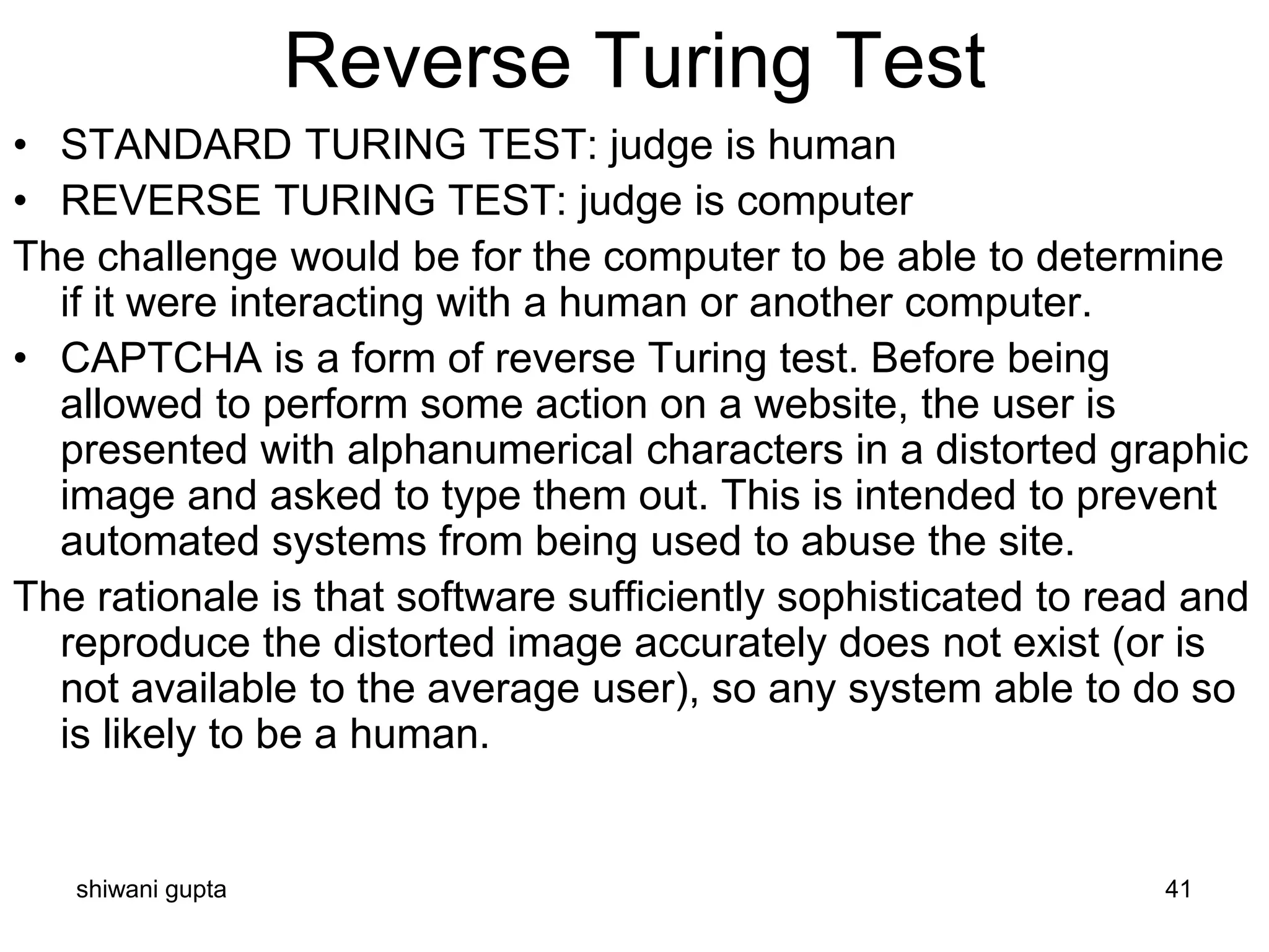 shiwani gupta 41
Reverse Turing Test
• STANDARD TURING TEST: judge is human
• REVERSE TURING TEST: judge is computer
The challenge would be for the computer to be able to determine
if it were interacting with a human or another computer.
• CAPTCHA is a form of reverse Turing test. Before being
allowed to perform some action on a website, the user is
presented with alphanumerical characters in a distorted graphic
image and asked to type them out. This is intended to prevent
automated systems from being used to abuse the site.
The rationale is that software sufficiently sophisticated to read and
reproduce the distorted image accurately does not exist (or is
not available to the average user), so any system able to do so
is likely to be a human.
 