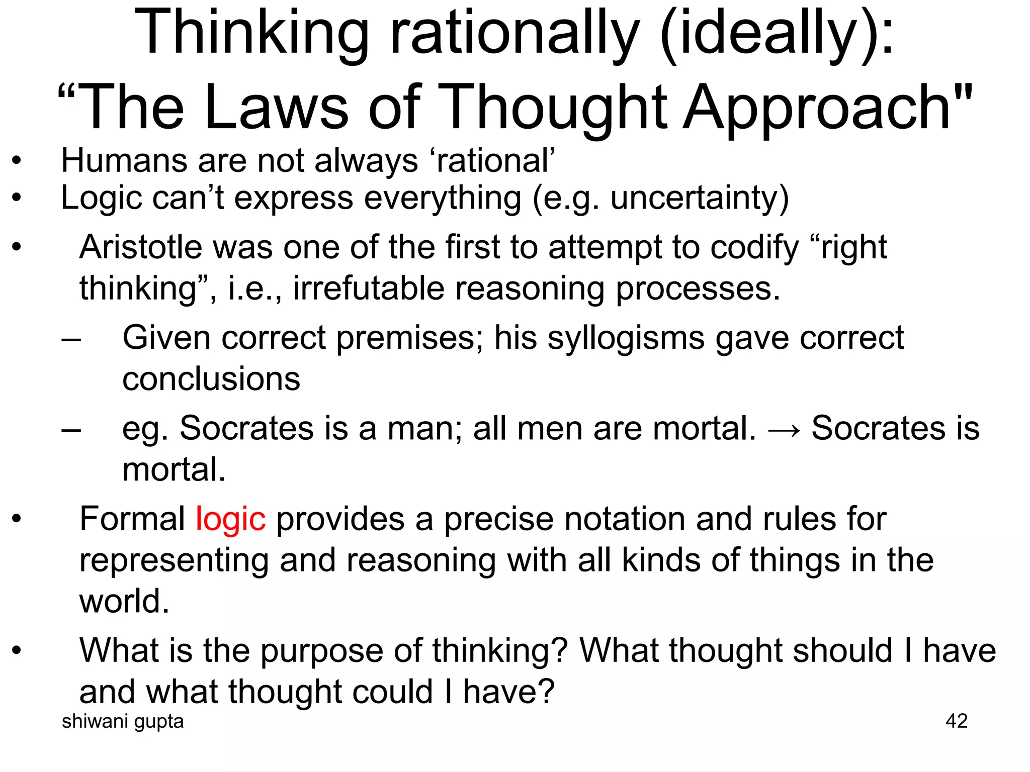 shiwani gupta 42
Thinking rationally (ideally):
“The Laws of Thought Approach"
• Humans are not always ‘rational’
• Logic can’t express everything (e.g. uncertainty)
• Aristotle was one of the first to attempt to codify “right
thinking”, i.e., irrefutable reasoning processes.
– Given correct premises; his syllogisms gave correct
conclusions
– eg. Socrates is a man; all men are mortal. → Socrates is
mortal.
• Formal logic provides a precise notation and rules for
representing and reasoning with all kinds of things in the
world.
• What is the purpose of thinking? What thought should I have
and what thought could I have?
 