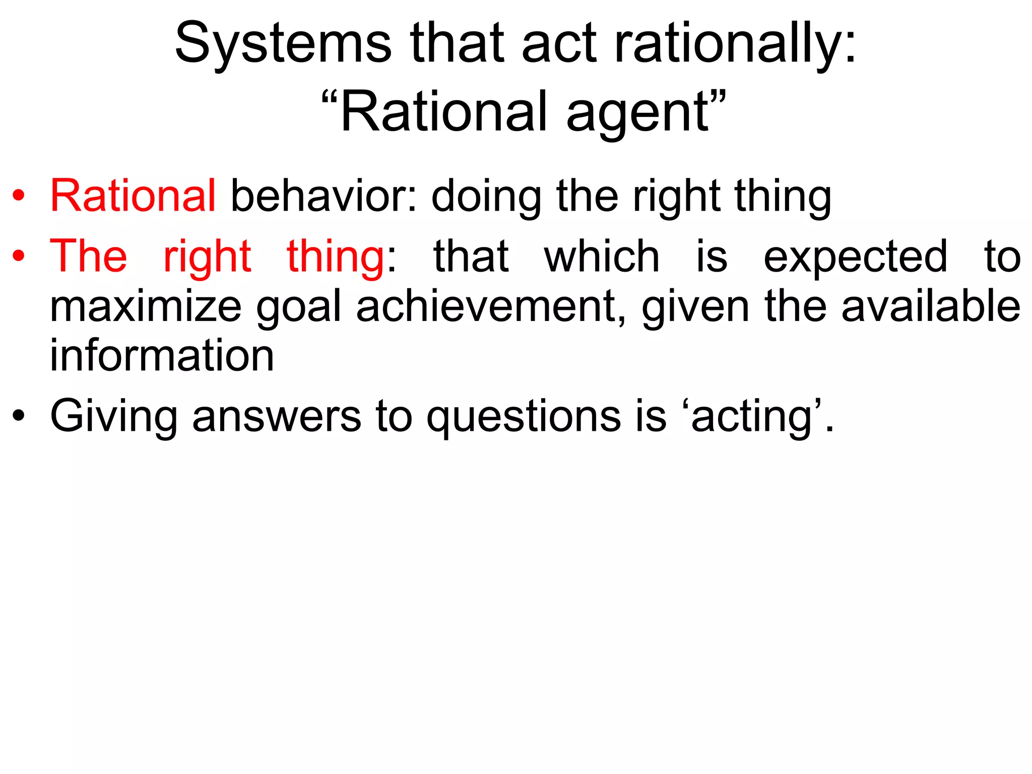 Systems that act rationally:
“Rational agent”
• Rational behavior: doing the right thing
• The right thing: that which is expected to
maximize goal achievement, given the available
information
• Giving answers to questions is ‘acting’.
 