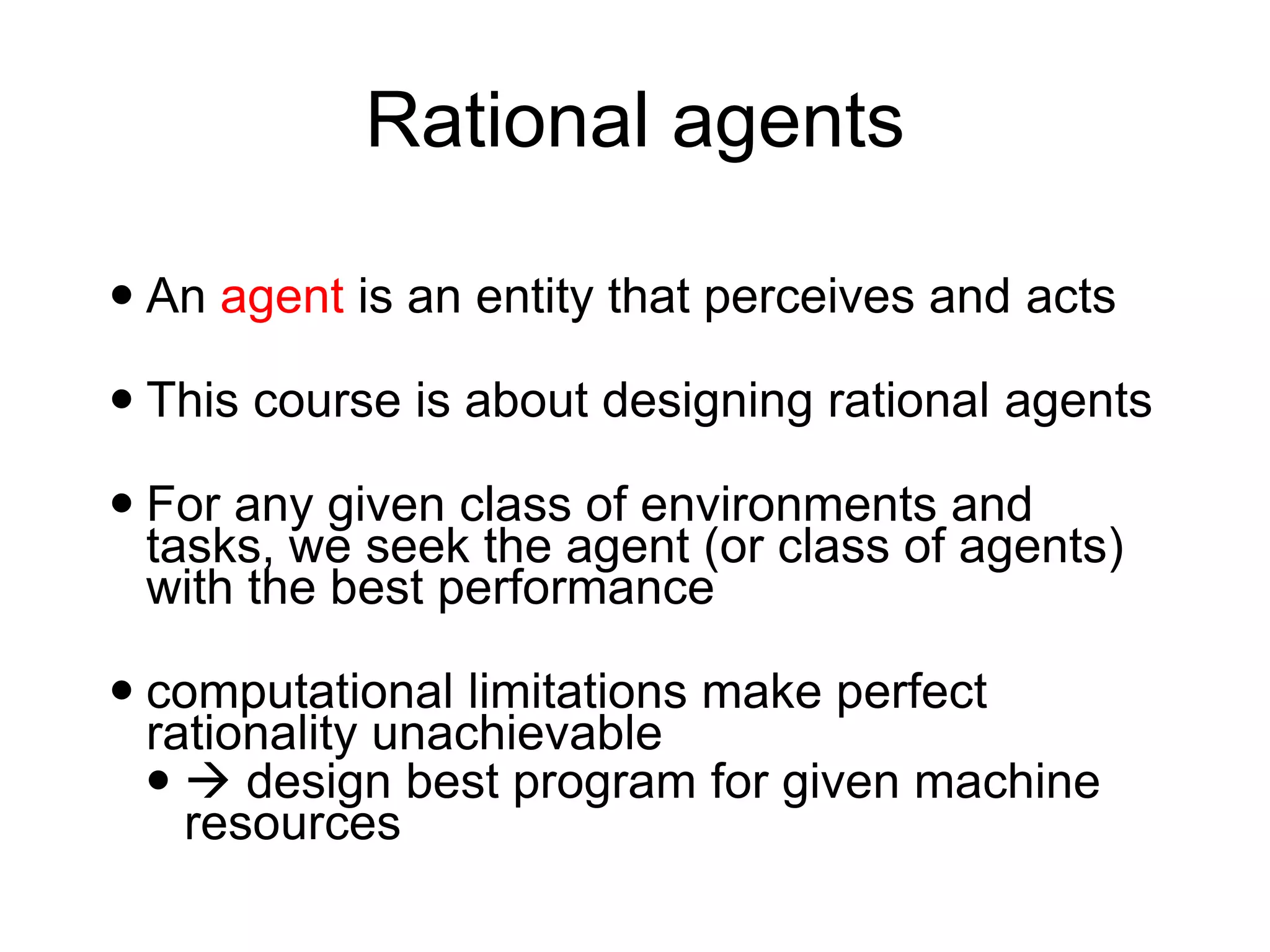 Rational agents
 An agent is an entity that perceives and acts
 This course is about designing rational agents
 For any given class of environments and
tasks, we seek the agent (or class of agents)
with the best performance
 computational limitations make perfect
rationality unachievable
 → design best program for given machine
resources
 
