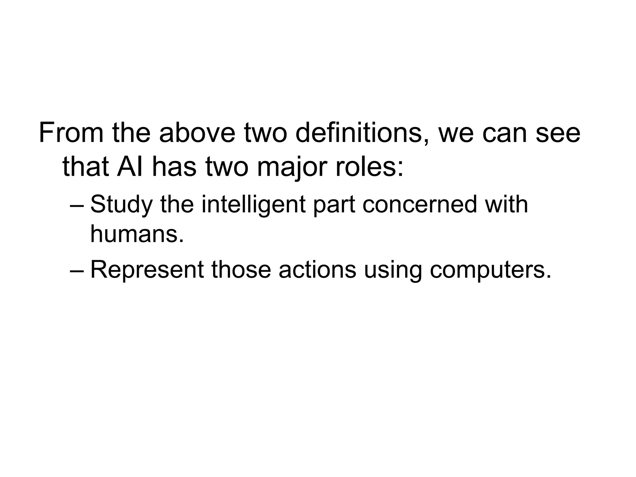 From the above two definitions, we can see
that AI has two major roles:
– Study the intelligent part concerned with
humans.
– Represent those actions using computers.
 