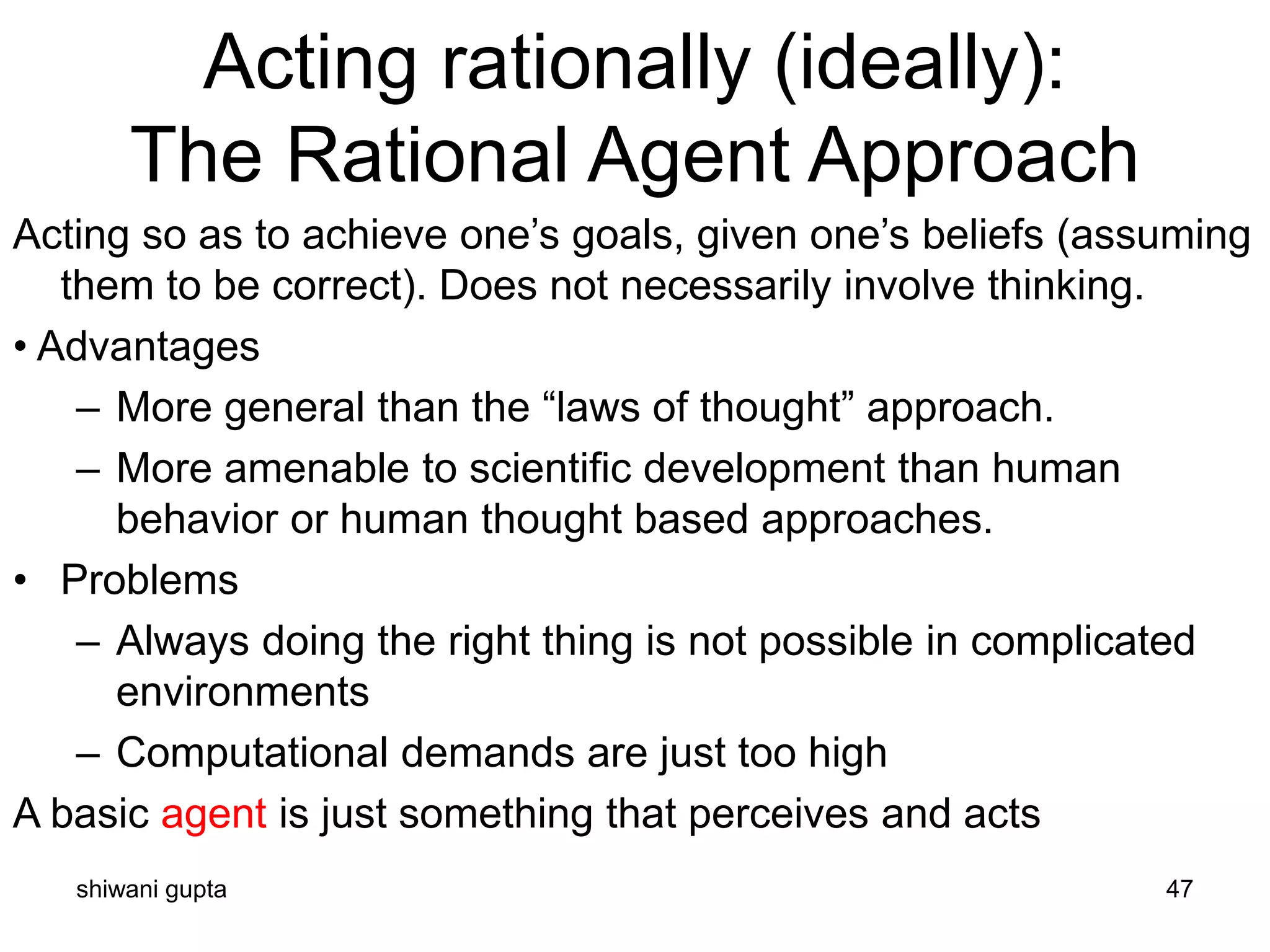 shiwani gupta 47
Acting rationally (ideally):
The Rational Agent Approach
Acting so as to achieve one’s goals, given one’s beliefs (assuming
them to be correct). Does not necessarily involve thinking.
• Advantages
– More general than the “laws of thought” approach.
– More amenable to scientific development than human
behavior or human thought based approaches.
• Problems
– Always doing the right thing is not possible in complicated
environments
– Computational demands are just too high
A basic agent is just something that perceives and acts
 